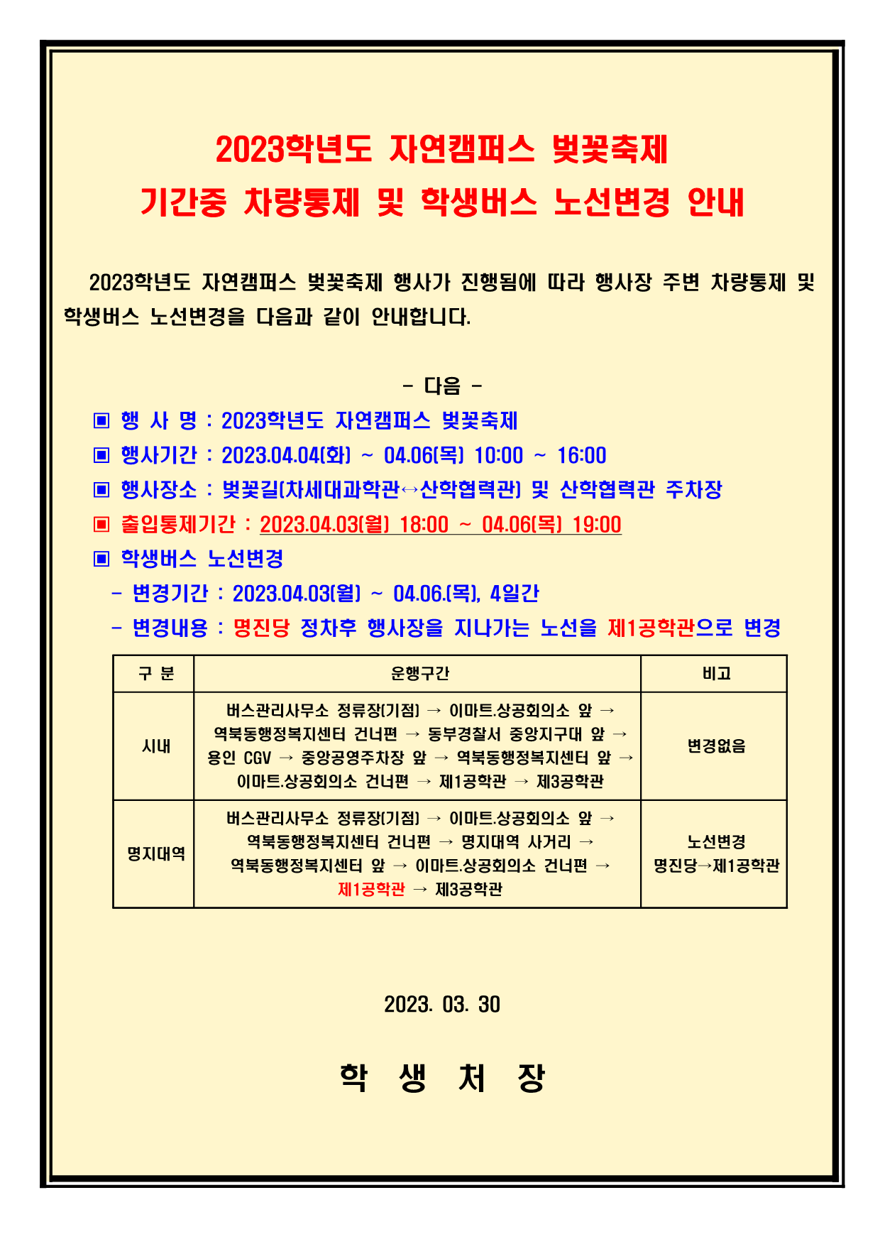 023학년도 자연캠퍼스 벚꽃축제 행사가 진행됨에 따라 행사장 주변 차량통제 및  학생버스 노선변경을 다음과 같이 안내합니다.  - 다음 -     ▣ 행 사 명 : 2023학년도 자연캠퍼스 벚꽃축제     ▣ 행사기간 : 2023.04.04(화) ~ 04.06(목) 10:00 ~ 16:00     ▣ 행사장소 : 벚꽃길(차세대과학관↔산학협력관) 및 산학협력관 주차장     ▣ 출입통제기간 : 2023.04.03(월) 18:00 ~ 04.06(목) 19:00     ▣ 학생버스 노선변경       - 변경기간 : 2023.04.03(월) ~ 04.06.(목), 4일간       - 변경내용 : 명진당 정차후 행사장을 지나가는 노선을 제1공학관으로 변경        구 분 운행구간 비고 시내 버스관리사무소 정류장(기점) → 이마트.상공회의소 앞 → 역북동행정복지센터 건너편 → 동부경찰서 중앙지구대 앞 → 용인 CGV → 중앙공영주차장 앞 → 역북동행정복지센터 앞 → 이마트.상공회의소 건너편 → 제1공학관 → 제3공학관 변경없음 명지대역 버스관리사무소 정류장(기점) → 이마트.상공회의소 앞 → 역북동행정복지센터 건너편 → 명지대역 사거리 → 역북동행정복지센터 앞 → 이마트.상공회의소 건너편 →  제1공학관 → 제3공학관 노선변경 명진당→제1공학관