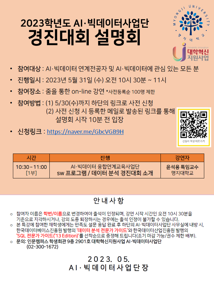 1. 행 사 명 : 2023학년도 AI·빅데이터 융합연계교육 사업단 경진대회 설명회 2. 목 적 : 재학생 대상 AI·빅데이터 융합연계교육 사업단 경진대회 소개 3. 경진대회명 : AI·빅데이터 융합연계교육 사업단 SW 프로그램 / 데이터 분석 경진대회 *경진대회명은 추후 변경될 수 있음 4. 진 행 자 : 윤석용 특임교수(AI·빅데이터 융합연계교육 사업단) 5. 일시/장소 : 2023. 5. 31. (수) 10:30 ~ 11:00 / 줌을 통한 온라인 설명회 _ 신청링크 포스터 참조 6. 참석대상 : AI·빅데이터 연계전공자 또는 관심 있는 모든 분 7. 행사일정 : 2023. 5. 31. (수) 10:30 - 11:00 8. 문의 : 인문캠퍼스 학생회관 9층 2901호 대학혁신지원사업 AI·빅데이터사업단 (02-300-1672) 