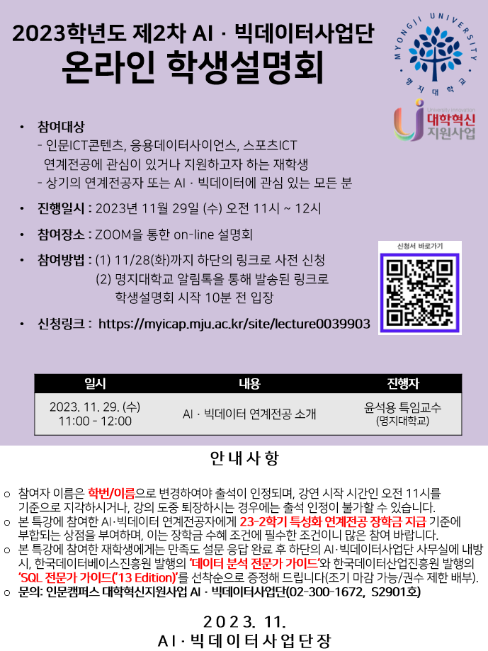 AI·빅데이터사업단에서 인문ICT콘텐츠, 응용데이터사이언스, 스포츠ICT 연계전공에 관심이 있거나 지원하고자 하는 재학생, 또는 AI·빅데이터 연계전공자 및 AI·빅데이터에 관심 있는 모든 분을 대상으로 2023학년도 제2차 AI · 빅데이터사업단 학생설명회를 진행합니다.  진행자: AI · 빅데이터사업단 소속 윤석용 특임교수 내용: AI · 빅데이터 연계전공 소개 일시: 2023년 11월 29일 수요일 (오전 11시~ 12시) 장소: ZOOM을 통한 온라인 설명회  11월 28일까지 하단에 있는 신청링크로 사전 신청이 가능합니다. 학생 여러분의 많은 참여 바랍니다. 신청링크: https://myicap.mju.ac.kr/site/lecture0039903