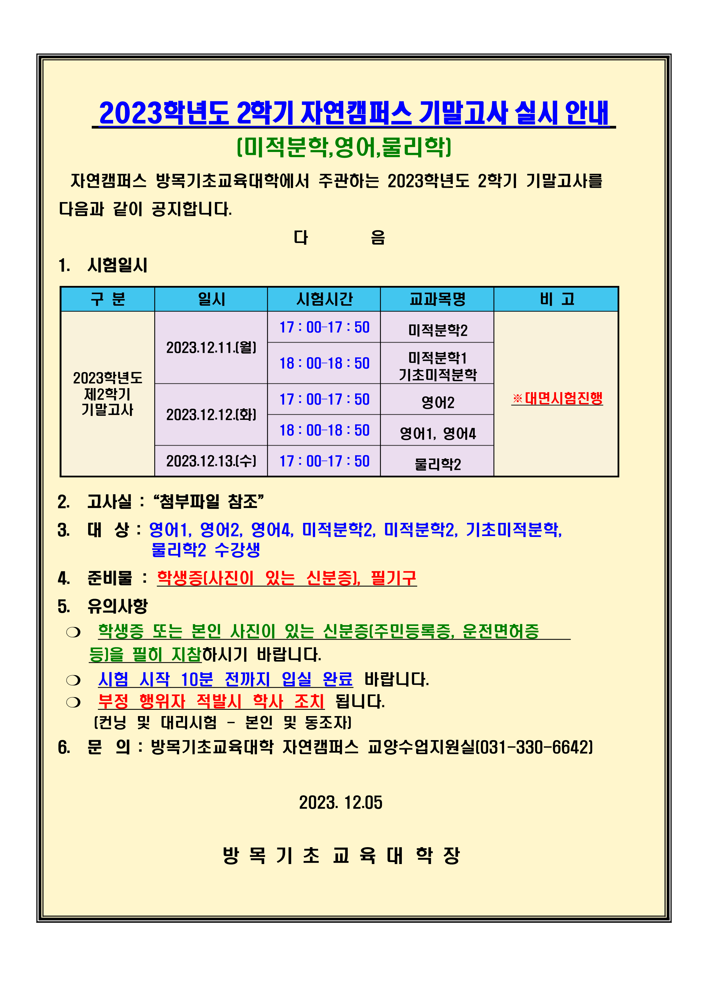 2023학년도 2학기 자연캠퍼스 기말 고사 실시 안내 (미적분학, 영어, 물리학) 자연캠퍼스 방목기초교육대학에서 주관하는 2023학년도 2학기 기말고사를 다음과 같이 공지합니다. 2023.12.11.(월) 17 : 00 17 : 50 – 미적분학2/ 18 : 00 18 : 50 – 미적분학1,기초미적분학 2023.12.12.( ) 화 17 : 00 17 : 50 – 영어2/ 18 : 00 18 : 50 – 영어 영어 1, 4 2023.12.13.( ) 수 17 : 00 17 : 50 – 물리학2 2. 고사실 :“첨부파일 참조” 3. 대 상 : 영어1, 영어2, 영어4, 미적분학2, 미적분학2, 기초미적분학, 물리학2 수강생 4. 준비물 : 학생증 (사진이 있는 신분증), 필기구 5. 유의사항 ❍ 학생증 또는 본인 사진이 있는 신분증 (주민등록증, 운전면허증 등) 을 필히 지참하시기 바랍니다. ❍ 시험 시작 10분 전까지 입실 완료 바랍니다. ❍ 부정 행위자 적발시 학사 조치 됩니다. (컨닝 및 대리시험 - 본인 및 동조자) 6. 문 의 : 방목기초교육대학 자연캠퍼스 교양수업지원실(031-330-6642)