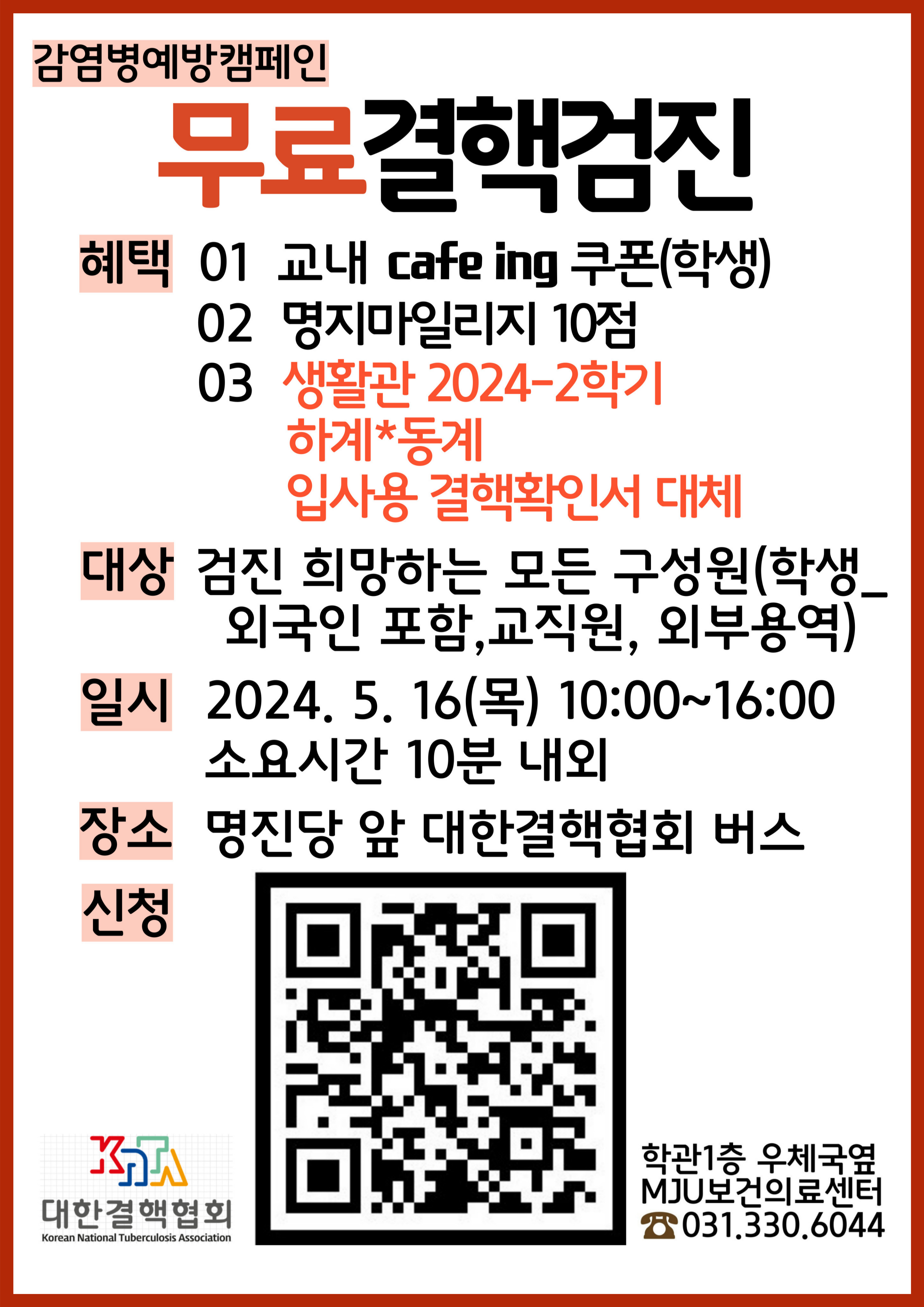 감염병예방캠페인 - 무료결핵검진 1.혜택 가.교내 cafe ing 쿠폰(학생) 나.명지마일리지 10점 다.생활관 2024-2학기 하계*동계 입사용 결핵확인서 대체 2.대상:검진 희망하는 모든 구성원(학생_외국인 포함, 교직원, 외부용역) 3.일시:2024.5.16.(목) 10:00~16:00 소요시간 10분 내외 4.장소:명진당 앞 대한결핵협회 버스 5.신청:https://forms.gle/CsNAinyvfzcvnHJV9 6.문의:학관1층 우체국옆 MJU보건의료센터 031-330-6044