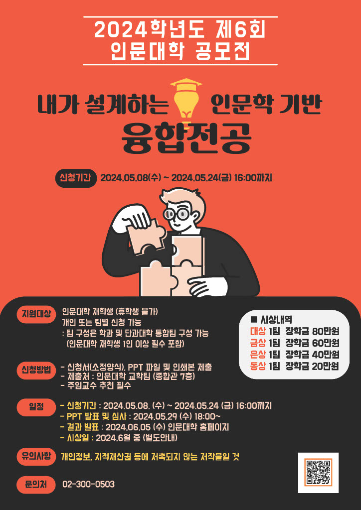 2024학년도 제6회 인문대학 공모전  내가 설계하는 인문학 기반 융합전공  신청기간 : 2024.05.08.(수) ∼ 2024.05.24.(금) 16:00까지  지원대상   - 인문대학 재학생(휴학생 불가)  - 개인 또는 팀별 신청 가능 : 팀 구성은 학과 및 단과대학 통합팀 구성 가능(인문대학 재학생 1인 이상 필수 포함)  신청방법    - 신청서(소정양식), PPT 파일 및 인쇄본 제출   - 제출처 : 인문대학 교학팀(종합관 7층)   - 주임교수 추천 필수  일정   - 신청기간 : 2024.05.08.(수) ∼ 2024.05.24.(금) 16:00까지   - PPT 발표 및 심사 : 2024.05.29.(수) 18:00 ∼    - 결과 발표 : 2024.06.05.(수) 인문대학 홈페이지   - 시상일 : 2024.06월 중(별도안내)  시상내역   - 대상 : 1팀(장학금 80만원)   - 금상 : 1팀(장학금 60만원)   - 은상 : 1팀(장학금 40만원)   - 동상 : 1팀(장학금 20만원)  유의사항 : 개인정보, 지적재산권 등에 저촉되지 않는 저작물일 것  문의처 : 02-300-0503
