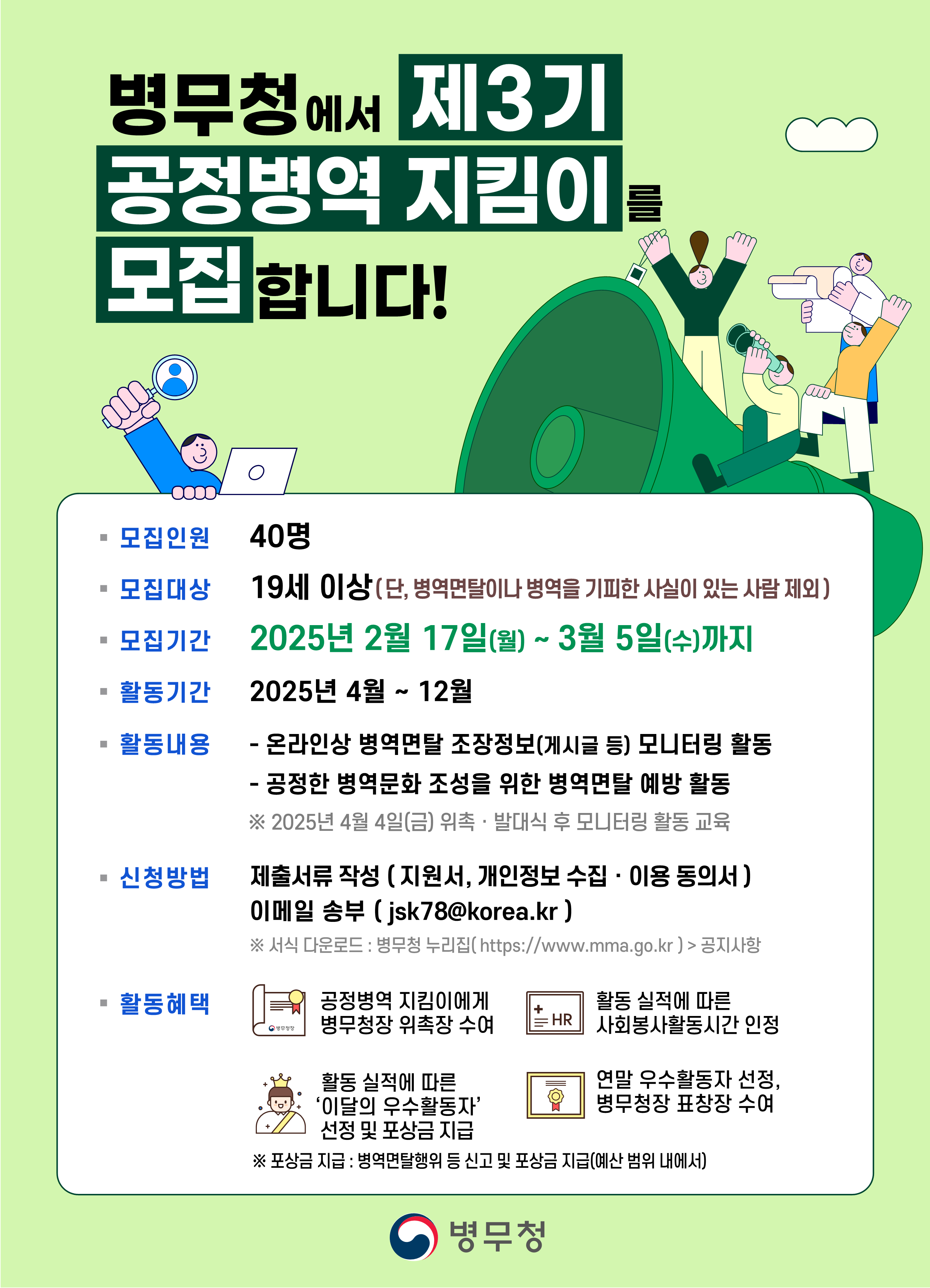 1. 모집인원: 40명 2. 모집대상: 19세 이상(단, 병역면탈이나 병역을 기피한 사실이 있는 사람 제외) 3. 모집기간: 2025년 2월 17일(월) ~ 3월 5일(수)까지 4. 활동기간: 2025년 4월~12월 5. 활동내용  가.온라인상 병역면탈 조장정보(게시글 등) 모니터링 활동  나. 공정한 병역문화 조성을 위한 병역면탈 예방 활동   ※ 2025년 4월 4일(금) 위촉.발대식 후 모니터링 활동 교육 6. 제출서류 작성(지원서, 개인정보 수집.이용 동의서) 이메일 송부 (jsk78@korea.kr)  ※ 서식 다운로드: 병무청 누리집(https://www.mma.go.kr) > 공지사항 7. 활동혜택  가. 공정병역 지킴이에게 병무청장 위촉장 수여  나. 활동 실적에 따른 사회봉사활동시간 인정  다. 활동 실적에 따른 이달의 우수활동자 선정 및 포상금 지급  라. 연말 우수활동자 선정 병무청장 표창장 수여   ※ 포상금 지급: 병역면탈행위 등 신고 및 포상금 지급(예산 범위 내에서)