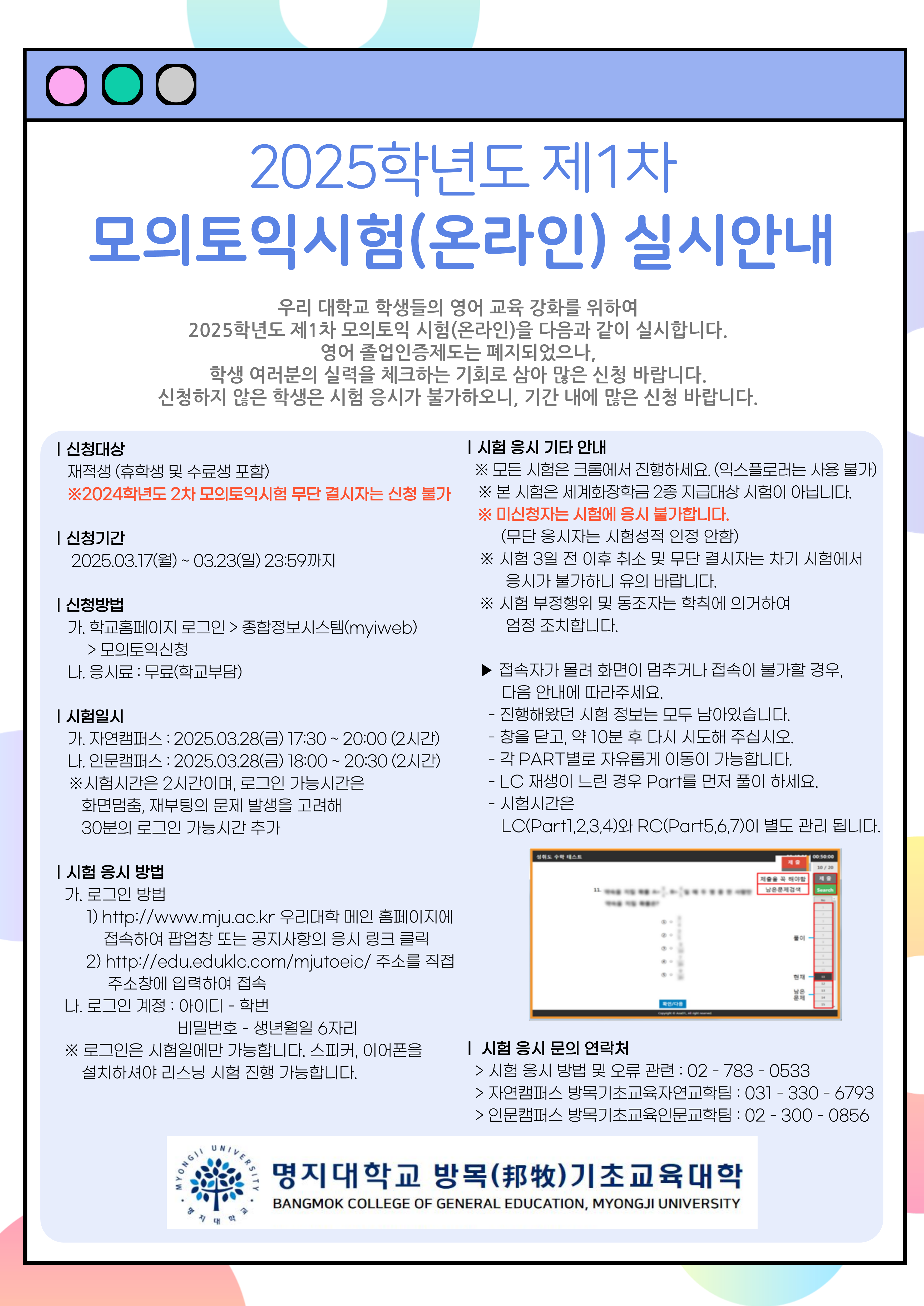 2025학년도 제1차 모의토익 시험(온라인) 실시 안내  1. 신청대상: 재적생(휴학생 및 수료생 포함. 단, 2024학년도 2차 모의토익시험 무단 결시자는 신청 불가능) 2. 신청기간: 2025. 3. 17.(월) ~ 3. 23(일) 23:59까지 3. 신청방법   가. 학고홈페이지 로그인 > 종합정보시스템(MSI) > 모의토익신청   나. 응시료: 무료(학고 부담) 4. 시험일시   가. 자연캠퍼스: 2025. 3. 28.(금) 17:30 ~ 20:00(2시간)   나. 인문캠퍼스: 2025. 3. 28.(금) 18:00 ~ 20:30(2시간)   ※ 시험시간은 2시간이며, 로그인 가능 시간은 화면 멈춤, 재부팅의 문제 발생을 고려해 30분의      로그인 가능 시간 추가 5. 시험 응시 방법   가. 로그인 방법     1) http://www.mju.ac.kr 우리 대학 메인 홈페이지에 접속하여 팝업창 또는 공지사항의        응시 링크 클릭     2) http://edu.eduklc.com/mjutoeic/ 주소를 직접 주소창에 입력하여 접속   나. 로그인 계정     1) 아이디: 학번     2) 비밀번호: 생년월일 6자리   ※ 로그인은 시험일에만 가능합니다. 스피커, 이어폰을 설치하셔야 리스닝 시험 진행      가능합니다. 6. 시험 응시 기타 안내   가. 모든 시험은 크롬에서 진행하세요.(익스플로러는 사용 불가)   나. 본 시험은 세계화장학금 2종 지급 대상 시험이 아닙니다.   다. 미신청자는 시험에 응시 불가합니다.(무단 응시자는 시험성적 인정 안 함)   라. 시험 3일 전 이후 취소 및 무단 결시자는 차기 시험에서 응시가 불가하니 유의 바랍니다.   마. 시험 부정행위 및 동조자는 학칙에 의거하여 엄정 조치합니다.   바. 접속자가 몰려 화면이 멈추거나 접속이 불가할 경우, 다음 안내에 따라주세요.     1) 진행해왔던 시험 정보는 모두 남아있습니다.     2) 창을 닫고 약 10분 후 다시 시도해주십시오.     3) 각 Part별로 자유롭게 이동이 가능합니다.     4) LC 재생이 느린 경우 다른 Part를 먼저 풀이하세요.     5) 시험시간은 LC(Part 1, 2, 3, 4)와 RC(Part 5, 6, 7)이 별도 관리됩니다. 7. 시험 응시 문의 연락처   가. 시험 응시 방법 및 오류 관련: 02-783-0533   나. 자연캠퍼스 방목기초교육자연교학팀: 031-330-6793   다. 인문캠퍼스 방목기초교육인문교학팀: 02-300-0856