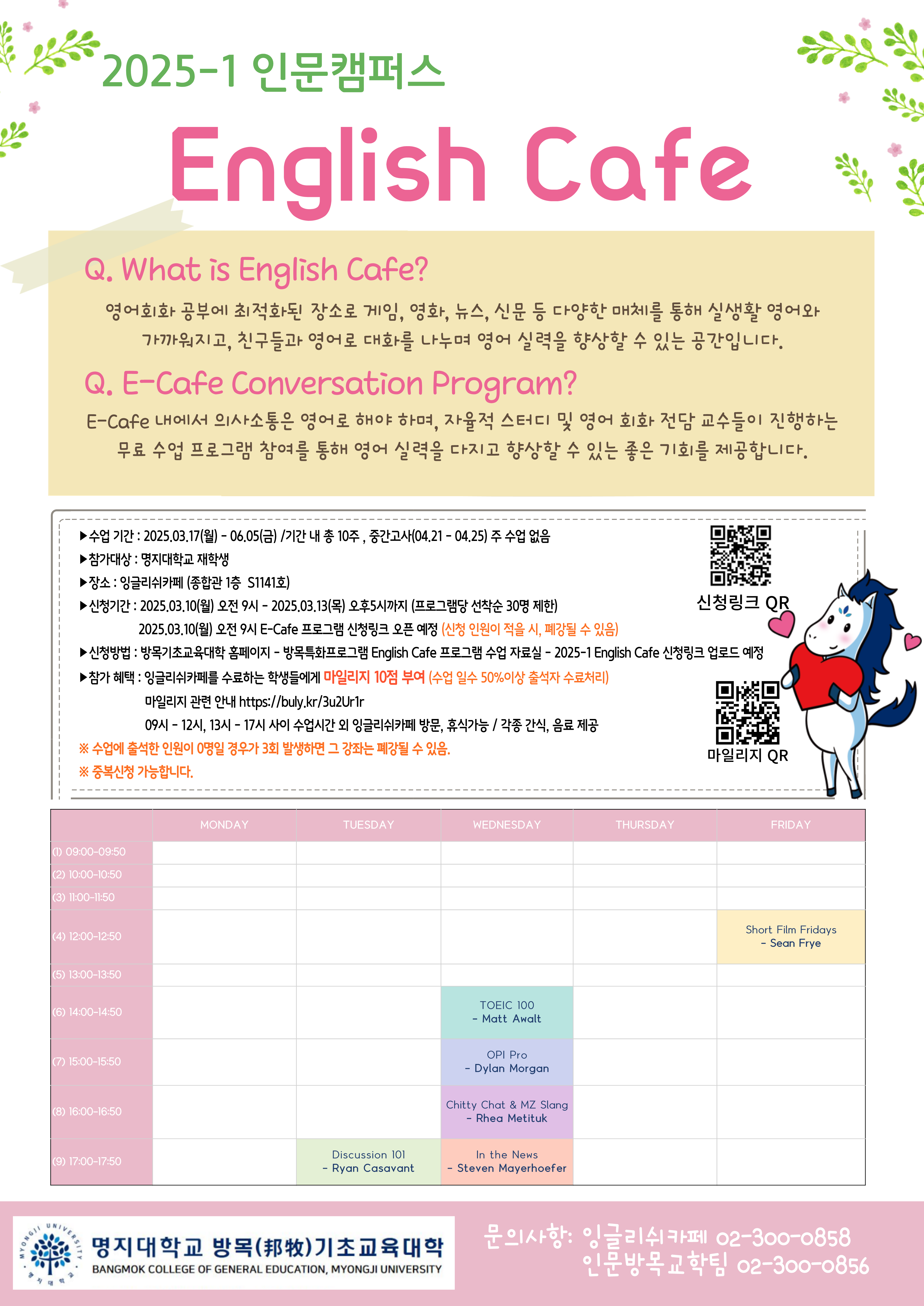 2025학년도 1학기 명지대학교 인문캠퍼스 잉글리쉬카페 운영 및 프로그램 안내  1. 수업 기간 : 2025.03.17(월) - 2025.06.05(목) /기간 내 총 10주, 중간고사(04.21 - 04.25) 주 수업 없음 2. 참가대상 : 명지대학교 재학생 3. 장소 : 잉글리쉬카페 (종합관 1층  S1141호) 4. 신청기간 : 2025.03.10(월) 오전 9시 - 2025.03.13(목) 오후5시까지 (프로그램당 선착순 30명 제한), 2025.03.10(월) 오전 9시 E-Cafe 프로그램 신청링크 오픈 예정 (신청 인원이 적을 시, 폐강될 수 있음) 5. 신청방법 : 방목기초교육대학 홈페이지 - 방목특화프로그램 English Cafe 프로그램 수업 자료실 - 2025-1 English Cafe 신청링크 업로드 예정 6. 참가 혜택 : 잉글리쉬카페를 수료하는 학생들에게 마일리지 10점 부여 (수업 일수 50%이상 출석자 수료처리), 09시 - 12시, 13시 - 17시 사이 수업시간 외 잉글리쉬카페 방문, 휴식가능 / 각종 간식, 음료 제공 ※ 수업에 출석한 인원이 0명일 경우가 3회 발생하면 그 강좌는 폐강될 수 있음. ※ 중복신청 가능합니다. 7. 문의: 잉글리쉬카페(02-300-0858), 인문방목교학팀(02-300-0856)