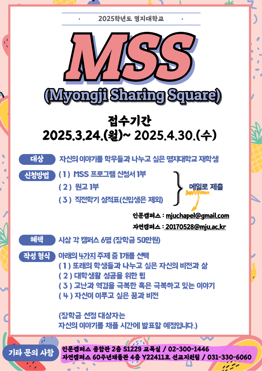 1. MSS(Myongji Sharing Square)의 취지  : 학생들 간 비전과 삶을 나누는 능동적인 참여와 피드백의 장을 통하여 발표력과  자존감을 향상시키고 창의성과 자기주도 역량을 강화함.  2. 대상  : 자신의 이야기를 학우들과 나누고 싶은 명지대학교 재학생 3. 신청 방법 명지대학교 홈페이지 공지사항 [ MSS 프로그램 ] 관련 게시물 첨부파일 참고 (1) [ MSS(Myongji Sharing Square) 프로그램 신청서 ] - 1부 (2) [ 원고 ] - 1부 (3) [ 직전 학기 성적표 ] - 1부(신입생의 경우 제출하지 않아도 괜찮습니다.) 함께 메일로 제출   - 인문캠퍼스: mjuchapel@gmail.com  - 자연캠퍼스: 20170528@mju.ac.kr 4. 작성 형식  - 아래의 4가지 주제 중 1개를 선택  1) 또래의 학생들과 나누고 싶은 자신의 비전과 삶  2) 대학생활 성공을 위한 팁  3) 고난과 역경을 극복한 혹은 극복하고 있는 이야기  4) 자신이 이루고 싶은 꿈과 비전  - 한글(hwp) 기준 A4 2장 내외 (글자 크기: 10.0pt, 줄 간격: 160%) ( ※ 장학금 선정 대상자는 자신의 이야기를 채플 시간에 발표할 예정임. ) 5. 접수 기간  - 2025년 3월 24일 (월)요일 ~ 4월 30일 (수)요일 오후 11시59분까지 6. 혜택  - 시상 6명(장학금 50만원)  7. 기타 문의 사항  - 인문캠퍼스: 종합관 2층 S1229호 교목실 / 02-300-1446  - 자연캠퍼스: 60주년채플관 4층 Y22411호 선교지원팀 / 031-330-6060