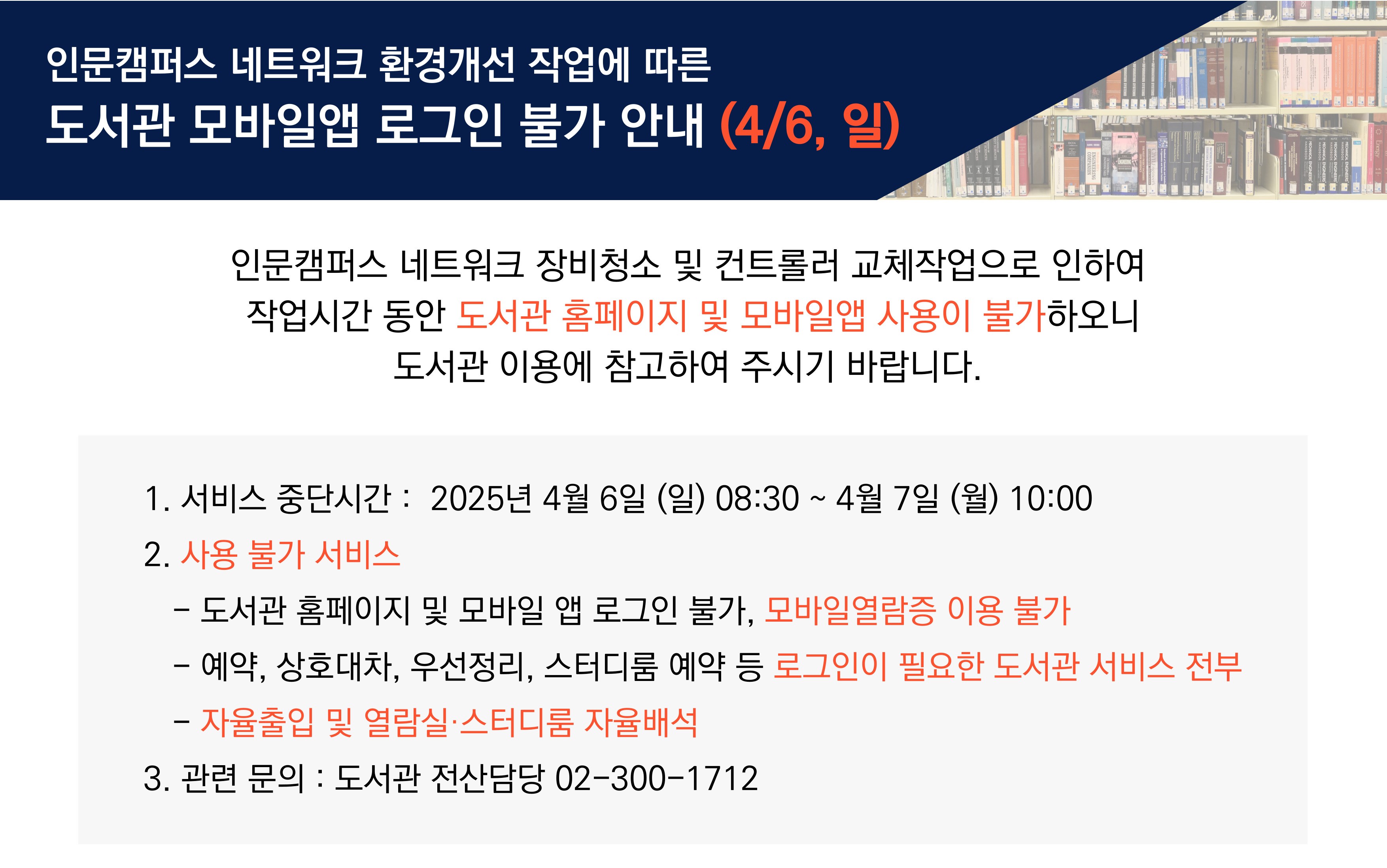 도서관 홈페이지 및 모바일앱 사용 불가 1. 서비스 중단시간 : 2025년 4월 6일 (일) 08:30 ~ 4월 7일 (월) 10:00 2. 사용 불가 서비스 - 도서관 홈페이지 및 모바일 앱 로그인 불가, 모바일열람증 이용 불가 - 예약, 상호대차, 우선정리, 스터디룸 예약 등 로그인이 필요한 도서관 서비스 전부 - 자율출입 및 열람실 스터디룸 자율배석 3. 관련문의: 도서관 전산담당 02-300-1712