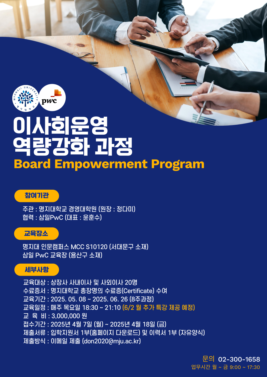 1.참여기관 가.주관 : 명지대학교 경영대학원 (원장: 정다미) 나.협력 : 삼일PwC (대표 : 윤훈수) 2.교육장소 가.명지대 인문캠퍼스 MCC S10120 (서대문구 소재) 나.삼일PwC 교육장 (용산구 소재) 3.세부사항 가.교육대상 : 상장사 사내이사 및 사외이사 20명 나.수료증서 : 명지대학교 총장명의 수료증(Certificate) 수여 다.교육기간 : 2025. 05. 08 ~ 2025. 06. 26 (8주과정) 라.교육일정 : 매주 목요일 18:30~21:10 (6/2월 추가 특강 제공 예정) 마.교육비 : 3,000,000원 바.접수기간 : 2025년 4월 7일 (월) ~ 2025년 4월 18일 (금) 사.제출서류 : 입학지원서 1부(홈페이지 다운로드) 및 이력서 1부 (자유양식) 아.제출방식 : 이메일 제출 (don2020@mju.ac.kr) 자.문의 02-300-1658 (업무시간 월~금 9:00~17:30)
