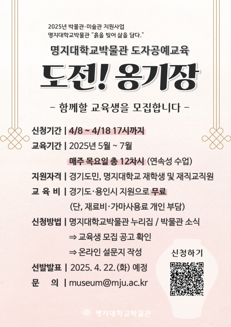 ㅇ 교육기간: 2025년 5월~8월. / 매주 목요일 총 12차시 (연속성 수업)   ※ 교육생 모집 현황, 감염병 상황에 따라 비대면 교육 또는 교육일 조정이 있을 수 있습니다. ㅇ 교육시간: 17:00~20:00 / 회당 3시간 ㅇ 지원자격: 경기도민, 명지대학교 재학생 및 재직교직원 ㅇ 교육비: 경기도·용인시 지원으로 무료(단, 재료비·가마사용료 개인 부담)   ※ 교육비 지원 내역: 수업료(45만원), 장작가마 번조비용, 전시 출품비 ㅇ 교육내용: 우난희 미래교육원 도예과 교수와 함께하는 도기와 옹기 만들기            장작가마 번조 작업(8월 말 예정) 별도 실시 ㅇ 교육생 의무: 교육과정 80% 이상 참여, 제작 작품 전시 출품, 안전규칙 엄수 ㅇ 교육생 특전: 교육생 의무 완료자 명지대학교 총장 명의 수료증 수여 ㅇ 신청기간: 2025. 4. 8. ~4. 18. 17시까지 ㅇ 모집인원: 15명 내외 ㅇ 교육장소: 명지대학교 박물관 및 자연미래교육원 도자공예 강의실 ㅇ 신청방법: 온라인 설문 작성 제출 바로가기                     https://forms.gle/RXZsRDso9mzYXj3QA   ※ 교육 신청 시, 신청 정보가 미비할 경우에는 교육생 선발에 제한이 있을 수 있으니 입력 내용을 꼭 확인해주기 바랍니다. ㅇ 선발공고: 접수 마감 후 지원 내용 심사 후 선발 2025. 4. 22.(화) 예정,      박물관 누리집 게시 및 선발자 메일 발송 ㅇ 문의처: museum@mju.ac.kr  ※ 다른 업무 관계로 메일 문의만 받습니다.