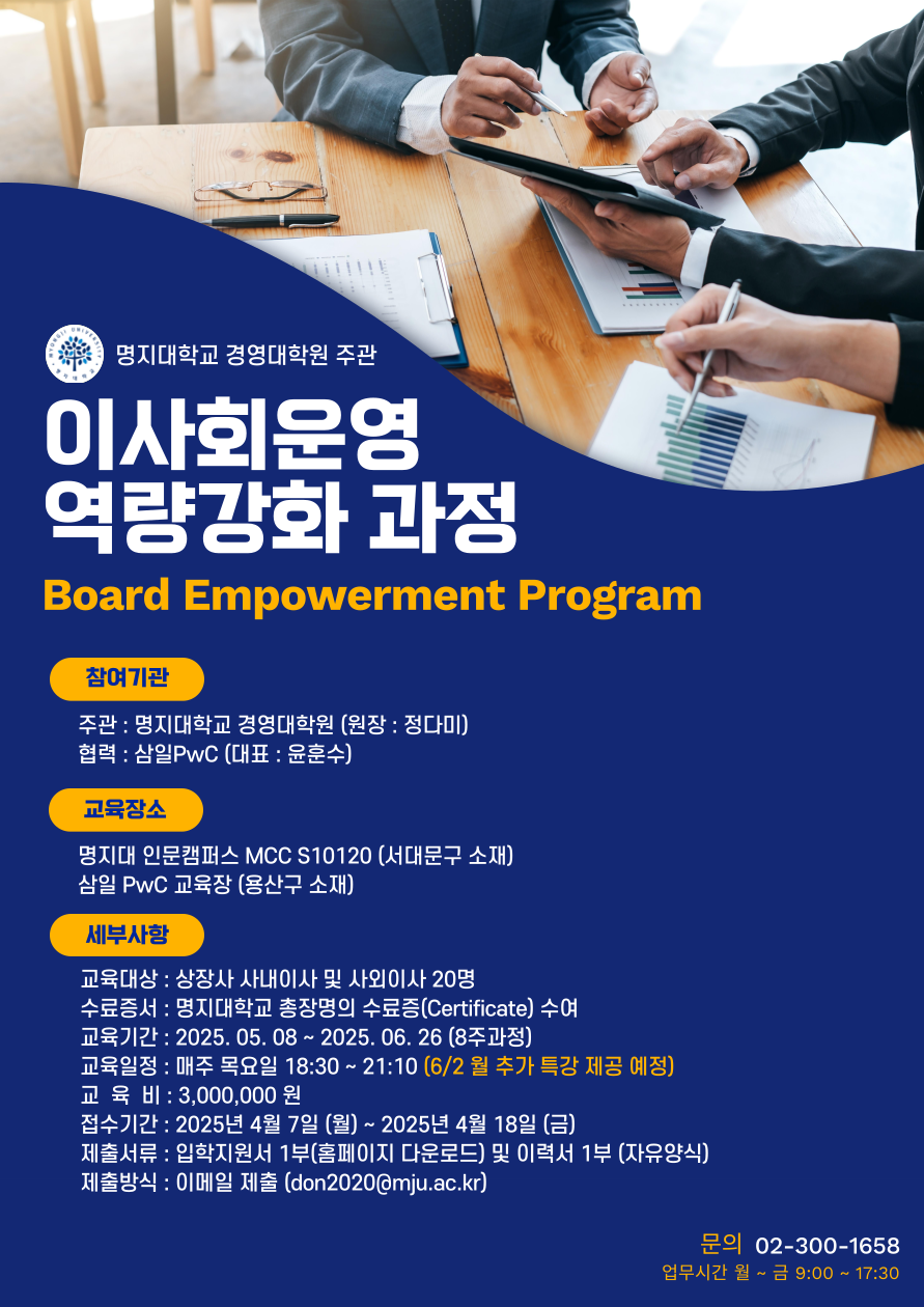 1.참여기관 가.주관 : 명지대학교 경영대학원 (원장: 정다미) 나.협력 : 삼일PwC (대표 : 윤훈수) 2.교육장소 가.명지대 인문캠퍼스 MCC S10120 (서대문구 소재) 나.삼일PwC 교육장 (용산구 소재) 3.세부사항 가.교육대상 : 상장사 사내이사 및 사외이사 20명 나.수료증서 : 명지대학교 총장명의 수료증(Certificate) 수여 다.교육기간 : 2025. 05. 08 ~ 2025. 06. 26 (8주과정) 라.교육일정 : 매주 목요일 18:30~21:10 (6/2월 추가 특강 제공 예정) 마.교육비 : 3,000,000원 바.접수기간 : 2025년 4월 7일 (월) ~ 2025년 4월 18일 (금) 사.제출서류 : 입학지원서 1부(홈페이지 다운로드) 및 이력서 1부 (자유양식) 아.제출방식 : 이메일 제출 (don2020@mju.ac.kr) 자.문의 02-300-1658 (업무시간 월~금 9:00~17:30)