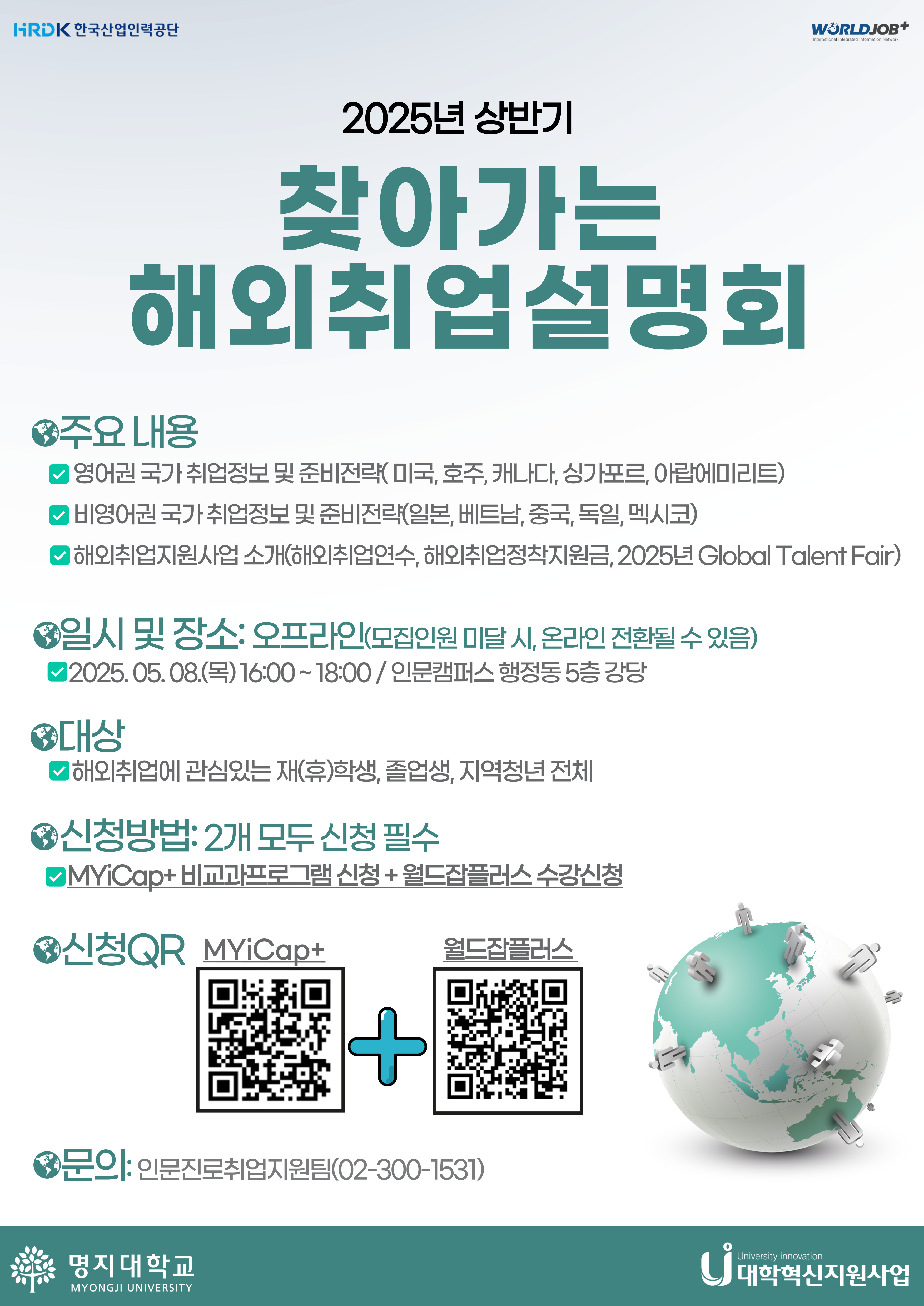 1.주요 내용  가.영어권 국가 취업정보 및 준비전략(미국,호주,캐나다,싱가포르,아랍에미리트)  나.비영어권 국가 취업정보 및 준비전략(일본,베트남,중국,독일,멕시코)  다.해외취업지원사업 소개(해외취업연수,해외취업정착지원금, 2025년 Global Talent Fair) 2..일시 및 장소: 오프라인(모집인원 미달 시, 온라인 전환될 수 있음)  - 2025.05.08.(목)16:00~18:00 / 인문캠퍼스 행정동 5층 강당 3.대상:해외취업에 관심있는 재(휴)학생, 졸업생, 지역청년 전체 4.신청방법:2개 모두 신청 필수  - MYiCap+ 비교과 프로그램 신청 + 월드잡플러스 수강신청 5.문의:인문진로취업지원팀(02-300-1531)
