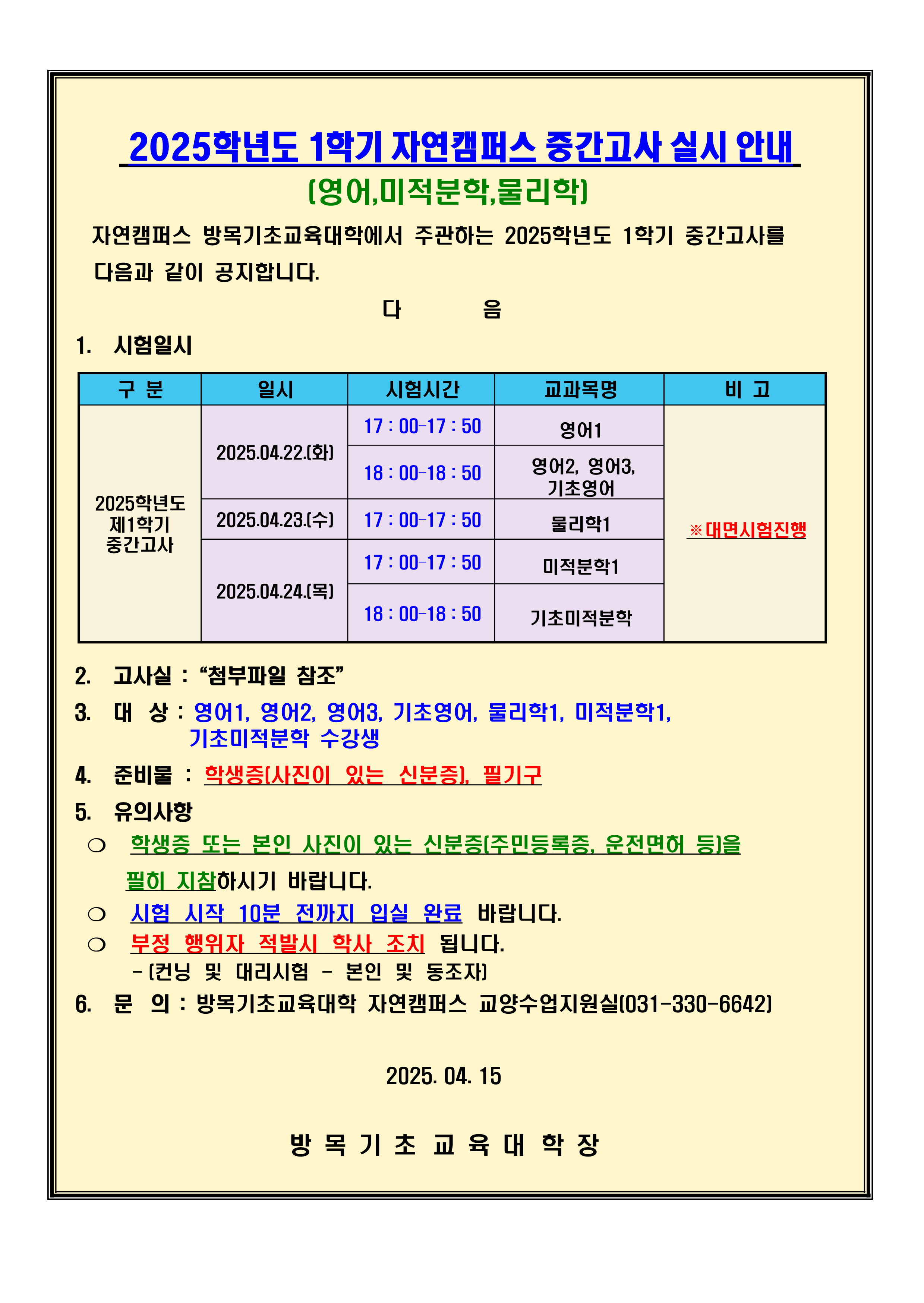 1. 시험일시  ※대면시험진행 일시:2025.04.22.(화)/17:00–17:50(영어1),18:00–18:50(영어2, 영어3, 기초영어) 2025.04.23.(수)/17:00–17:50(물리학1) 2025.04.24.(목)/17:00–17:50(미적분학1),18:00–18:50(기초미적분학) 2. 고사실 : “첨부파일 참조” 3. 대상 : 영어1, 영어2, 영어3, 기초영어, 물리학1, 미적분학1,                                                       기초미적분학 수강생 4. 준비물 : 학생증(사진이 있는 신분증), 필기구 5. 유의사항 ❍ 학생증 또는 본인 사진이 있는 신분증 (주민등록증, 운전면허 등)을 필히 지참하시기 바랍니다. ❍ 시험 시작 10분 전까지 입실 완료 바랍니다. ❍ 부정 행위자 적발시 학사 조치 됩니다. (컨닝 및 대리시험 - 본인 및 동조자) 6. 문의 : 방목기초교육대학 자연캠퍼스 교양수업지원실(031-330-6642)