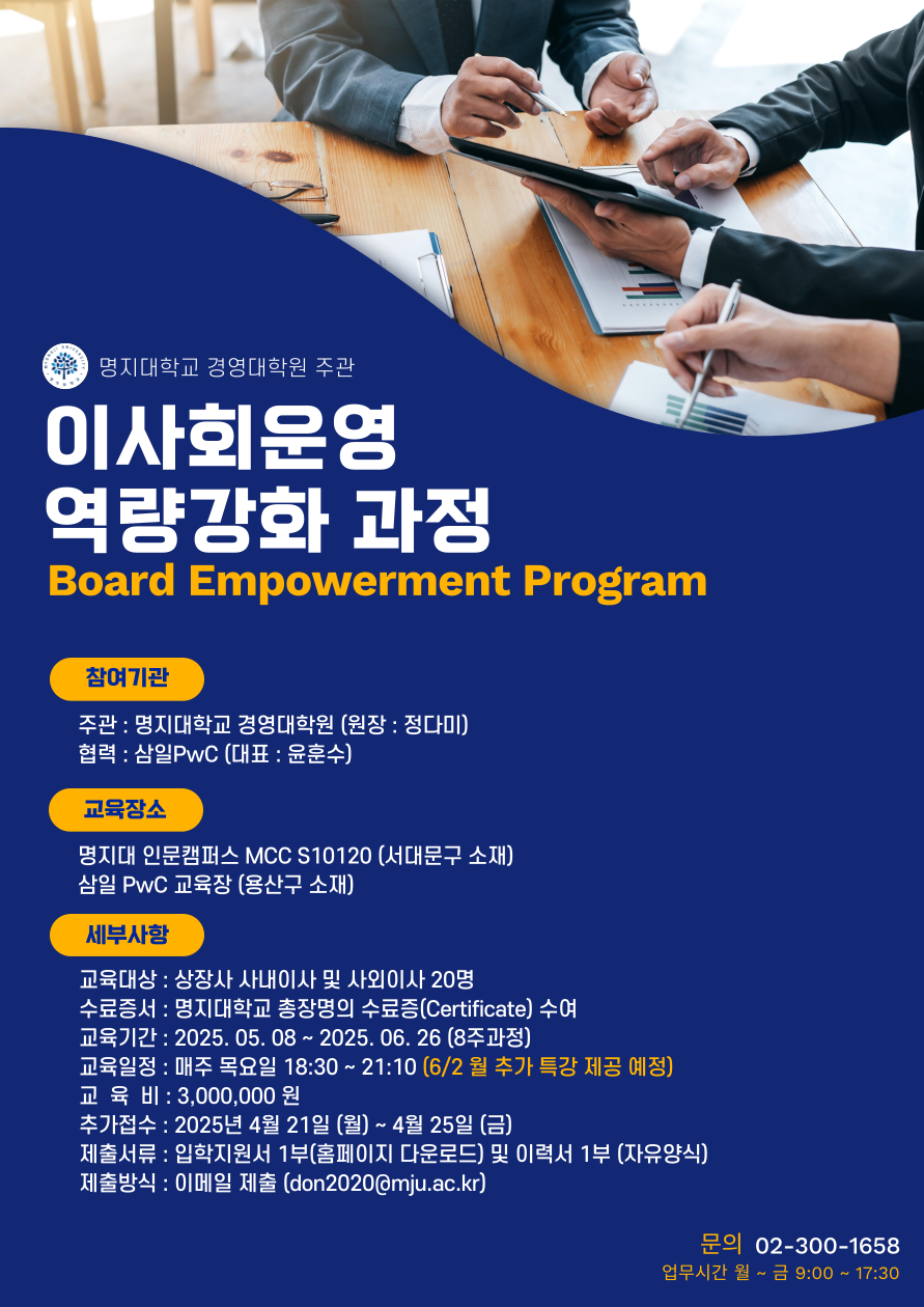 1.참여기관 가.주관 : 명지대학교 경영대학원 (원장: 정다미) 나.협력 : 삼일PwC (대표 : 윤훈수) 2.교육장소 가.명지대 인문캠퍼스 MCC S10120 (서대문구 소재) 나.삼일PwC 교육장 (용산구 소재) 3.세부사항 가.교육대상 : 상장사 사내이사 및 사외이사 20명 나.수료증서 : 명지대학교 총장명의 수료증(Certificate) 수여 다.교육기간 : 2025. 05. 08 ~ 2025. 06. 26 (8주과정) 라.교육일정 : 매주 목요일 18:30~21:10 (6/2월 추가 특강 제공 예정) 마.교육비 : 3,000,000원 바.접수기간 : 2025년 4월 7일 (월) ~ 2025년 4월 25일 (금) 사.제출서류 : 입학지원서 1부(홈페이지 다운로드) 및 이력서 1부 (자유양식) 아.제출방식 : 이메일 제출 (don2020@mju.ac.kr) 자.문의 02-300-1658 (업무시간 월~금 9:00~17:30)