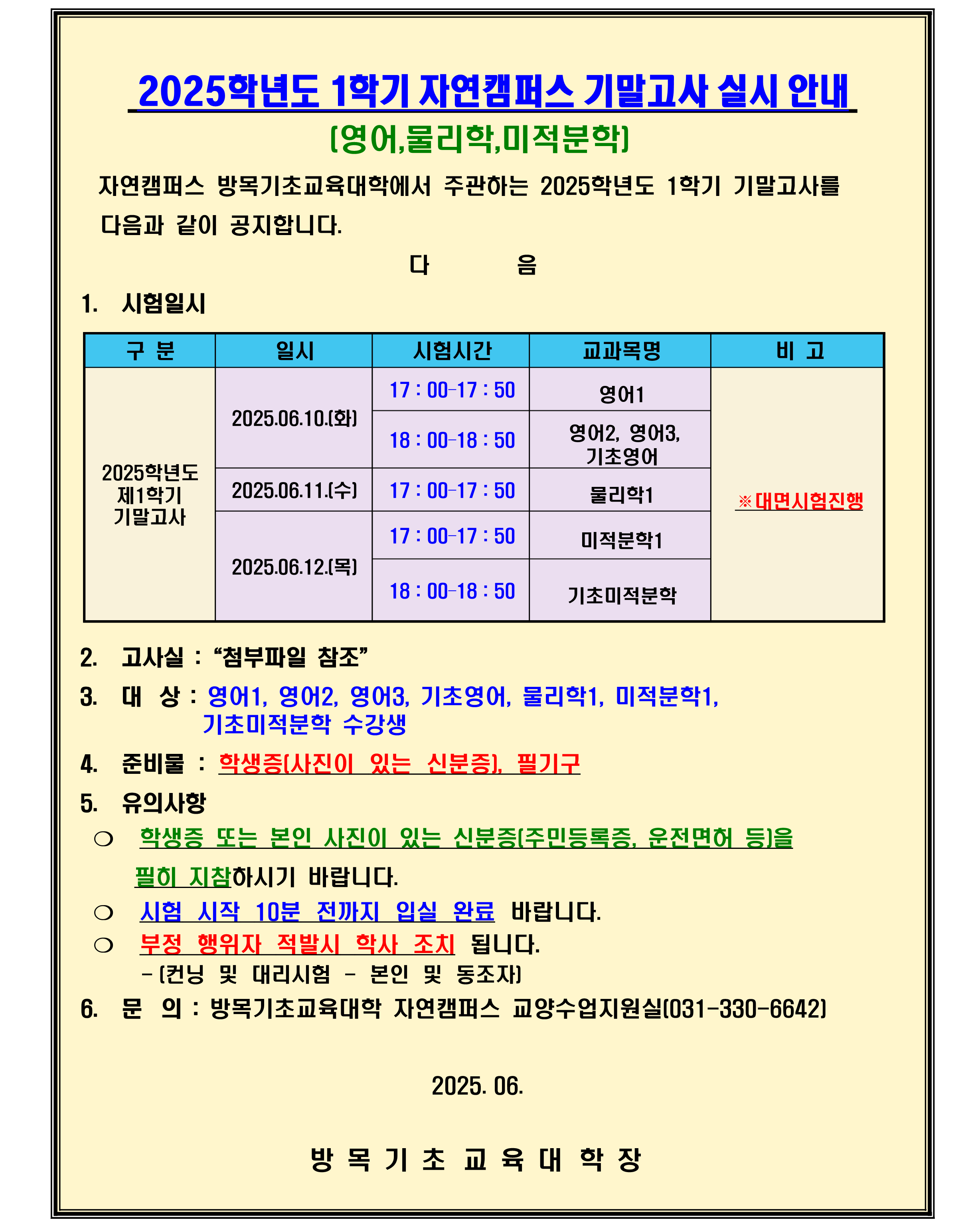 1. 고사실 : 첨부파일 참조 2. 대상 : 영어1, 영어2, 영어3, 기초영어, 물리학1, 미적분학1, 기초미적분학 수강생 3. 준비물 : 학생증(사진이 있는 신분증), 필기구 4. 유의사항 ❍ 학생증 또는 본인 사진이 있는 신분증(주민등록증, 운전면허 등)을 필히 지참하시기 바랍니다. ❍ 시험 시작 10분 전까지 입실 완료 바랍니다. ❍ 부정 행위자 적발시 학사 조치 됩니다.    - (컨닝 및 대리시험 - 본인 및 동조자) 5. 문의 : 방목기초교육대학 자연캠퍼스 교양수업지원실(031-330-6642)