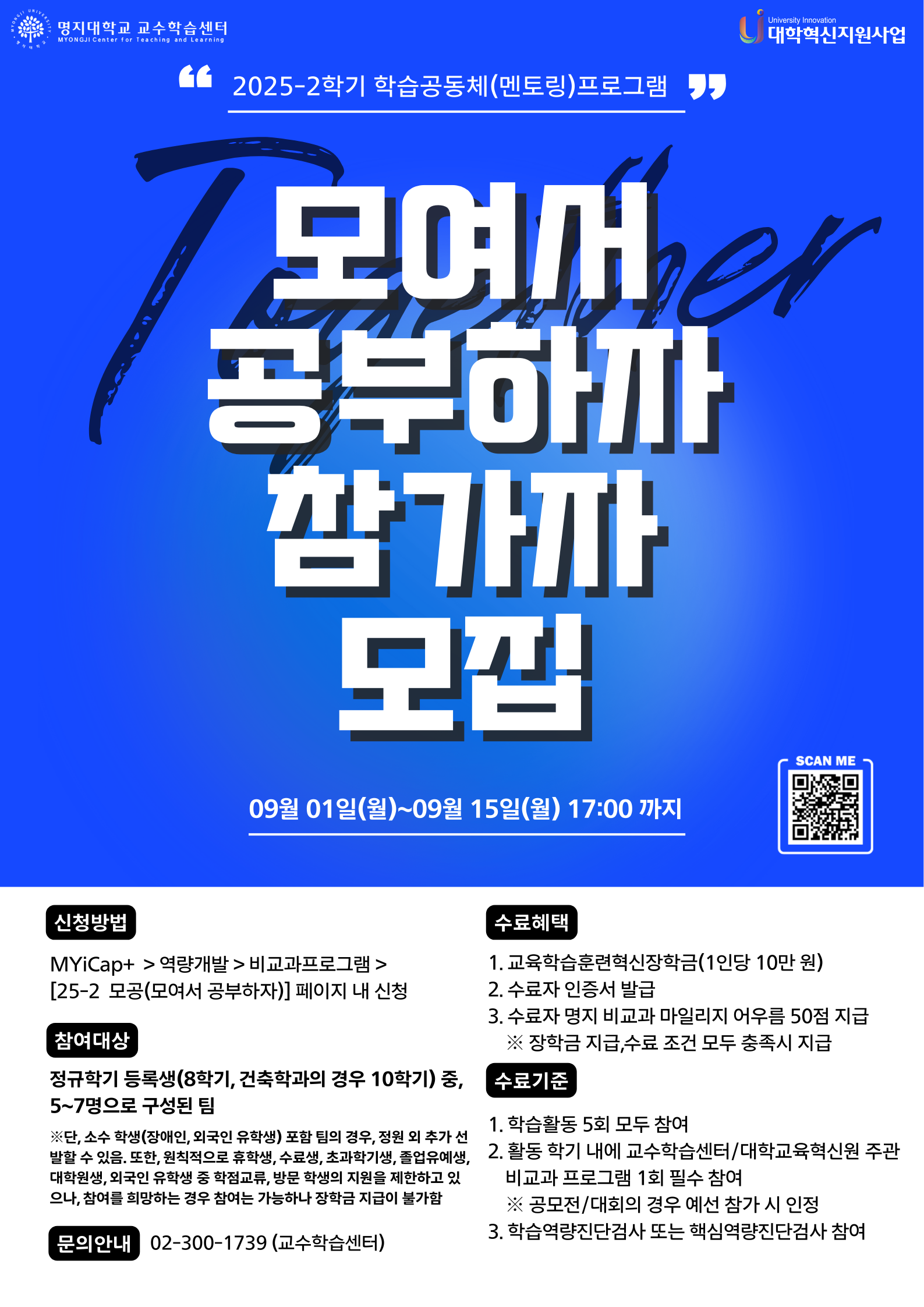 ■ Myicap+를 통해 팀장이 대표로 신청 (첨부 파일에 신청서 있습니다)  신청 바로가기 링크 : https://myicap.mju.ac.kr/site/lecture00113240  ■ 참여대상  - 정규학기 등록생(8학기, 건축학과의 경우 10학기) 중, 5~7명으로 구성된 팀  * 원칙적으로 휴학생, 수료생, 초과학기생, 졸업유예생, 대학원생, 외국인 유학생 중 학점교류, 방문학생의 지원을 제한하고 있음. 단, 위 대상자 중 참여를 희망하는 경우 참여는 가능하나 장학금 지급이 불가함  * 소수 학생(장애인, 외국인 유학생)이 포함돼있는 경우, 명시 필수: 소수 학생 포함 팀의 경우, 정원 외 추가 선발할 수 있음  ■ 신청기간  - 2025. 09.01.(월) ~ 09.15.(월)  ■ 모집인원  - 인문/자연 캠퍼스 합산 약700명 (팀별 5~7명 이내로 구성)  ■ 지원방법  - MYiCap+ > 역량개발 > 비교과프로그램 > [2025학년도 2학기 모공] 페이지 내 신청  * 신청 시 제출 서류도 함께 업로드  ■ 수료혜택  - 교육학습훈련혁신장학금(1인당 10만원)  - 수료자 인증서 발급  - 수료자 명지 비교과 마일리지 어우름 50점 지급  ■ 문의  02-300-1739 (교수학습센터)