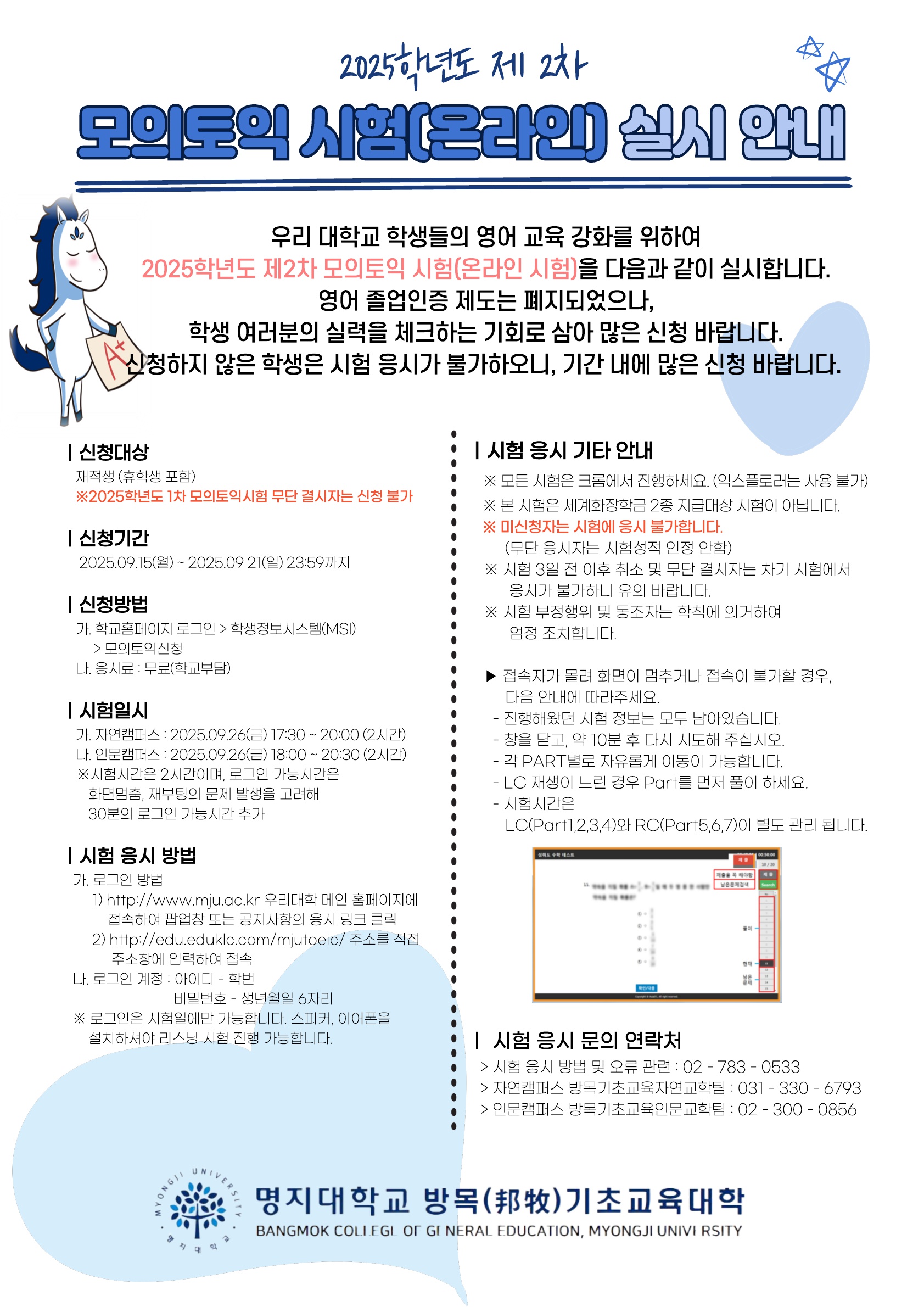 2025학년도 제2차 모의토익 시험(온라인) 실시 안내  1. 신청대상: 재학생 및 휴학생(2025학년도 1차 모의토익시험 무단 결시자는 신청 불가능) 2. 신청기간: 2025. 9. 15.(월) ~ 9. 21(일) 23:59까지 3. 신청방법   가. 학고홈페이지 로그인 > 학생정보시스템(MSI) > 모의토익신청   나. 응시료: 무료(학고 부담) 4. 시험일시   가. 자연캠퍼스: 2025. 9. 26.(금) 17:30 ~ 20:00(2시간)   나. 인문캠퍼스: 2025. 9. 26.(금) 18:00 ~ 20:30(2시간)   ※ 시험시간은 2시간이며, 로그인 가능 시간은 화면 멈춤, 재부팅의 문제 발생을 고려해 30분의      로그인 가능 시간 추가 5. 시험 응시 방법   가. 로그인 방법     1) http://www.mju.ac.kr 우리 대학 메인 홈페이지에 접속하여 공지사항의        응시 링크 클릭     2) http://edu.eduklc.com/mjutoeic/ 주소를 직접 주소창에 입력하여 접속   나. 로그인 계정     1) 아이디: 학번     2) 비밀번호: 생년월일 6자리   ※ 로그인은 시험일에만 가능합니다. 스피커, 이어폰을 설치하셔야 리스닝 시험 진행      가능합니다. 6. 시험 응시 기타 안내   가. 모든 시험은 크롬에서 진행하세요.(익스플로러는 사용 불가)   나. 본 시험은 세계화장학금 2종 지급 대상 시험이 아닙니다.   다. 미신청자는 시험에 응시 불가합니다.(무단 응시자는 시험성적 인정 안 함)   라. 시험 3일 전 이후 취소 및 무단 결시자는 차기 시험에서 응시가 불가하니 유의 바랍니다.   마. 시험 부정행위 및 동조자는 학칙에 의거하여 엄정 조치합니다.   바. 접속자가 몰려 화면이 멈추거나 접속이 불가할 경우, 다음 안내에 따라주세요.     1) 진행해왔던 시험 정보는 모두 남아있습니다.     2) 창을 닫고 약 10분 후 다시 시도해주십시오.     3) 각 Part별로 자유롭게 이동이 가능합니다.     4) LC 재생이 느린 경우 다른 Part를 먼저 풀이하세요.     5) 시험시간은 LC(Part 1, 2, 3, 4)와 RC(Part 5, 6, 7)이 별도 관리됩니다. 7. 시험 응시 문의 연락처   가. 시험 응시 방법 및 오류 관련: 02-783-0533   나. 자연캠퍼스 방목기초교육자연교학팀: 031-330-6793   다. 인문캠퍼스 방목기초교육인문교학팀: 02-300-0856