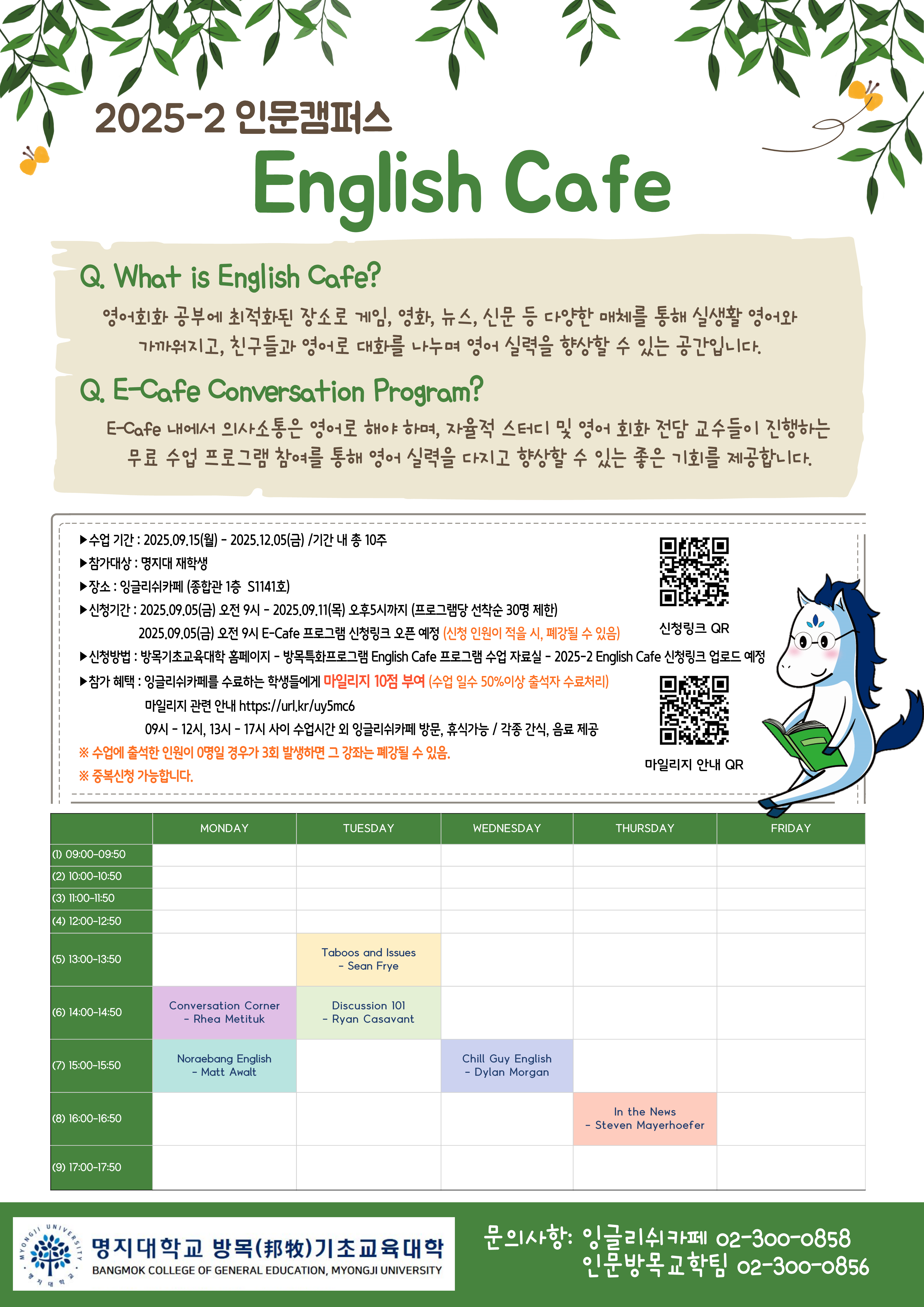 2025학년도 2학기 명지대학교 인문캠퍼스 잉글리쉬카페 운영 및 프로그램 안내  1. 수업 기간 : 2025.09.15(월) - 2025.12.05(금) /기간 내 총 10주 2. 참가대상 : 명지대학교 재학생 3. 장소 : 잉글리쉬카페 (종합관 1층  S1141호) 4. 신청기간 : 2025.09.05(금) 오전 9시 - 2025.09.11(목) 오후5시까지 (프로그램당 선착순 30명 제한), 2025.09.05(금) 오전 9시 E-Cafe 프로그램 신청링크 오픈 예정 (신청 인원이 적을 시, 폐강될 수 있음) 5. 신청방법 : 방목기초교육대학 홈페이지 - 방목특화프로그램 English Cafe 프로그램 수업 자료실 - 2025-2 English Cafe 신청링크 업로드 예정 6. 참가 혜택 : 잉글리쉬카페를 수료하는 학생들에게 마일리지 10점 부여 (수업 일수 50%이상 출석자 수료처리), 09시 - 12시, 13시 - 17시 사이 수업시간 외 잉글리쉬카페 방문, 휴식가능 / 각종 간식, 음료 제공 ※ 수업에 출석한 인원이 0명일 경우가 3회 발생하면 그 강좌는 폐강될 수 있음. ※ 중복신청 가능합니다. 7. 문의: 잉글리쉬카페(02-300-0858), 인문방목교학팀(02-300-0856)