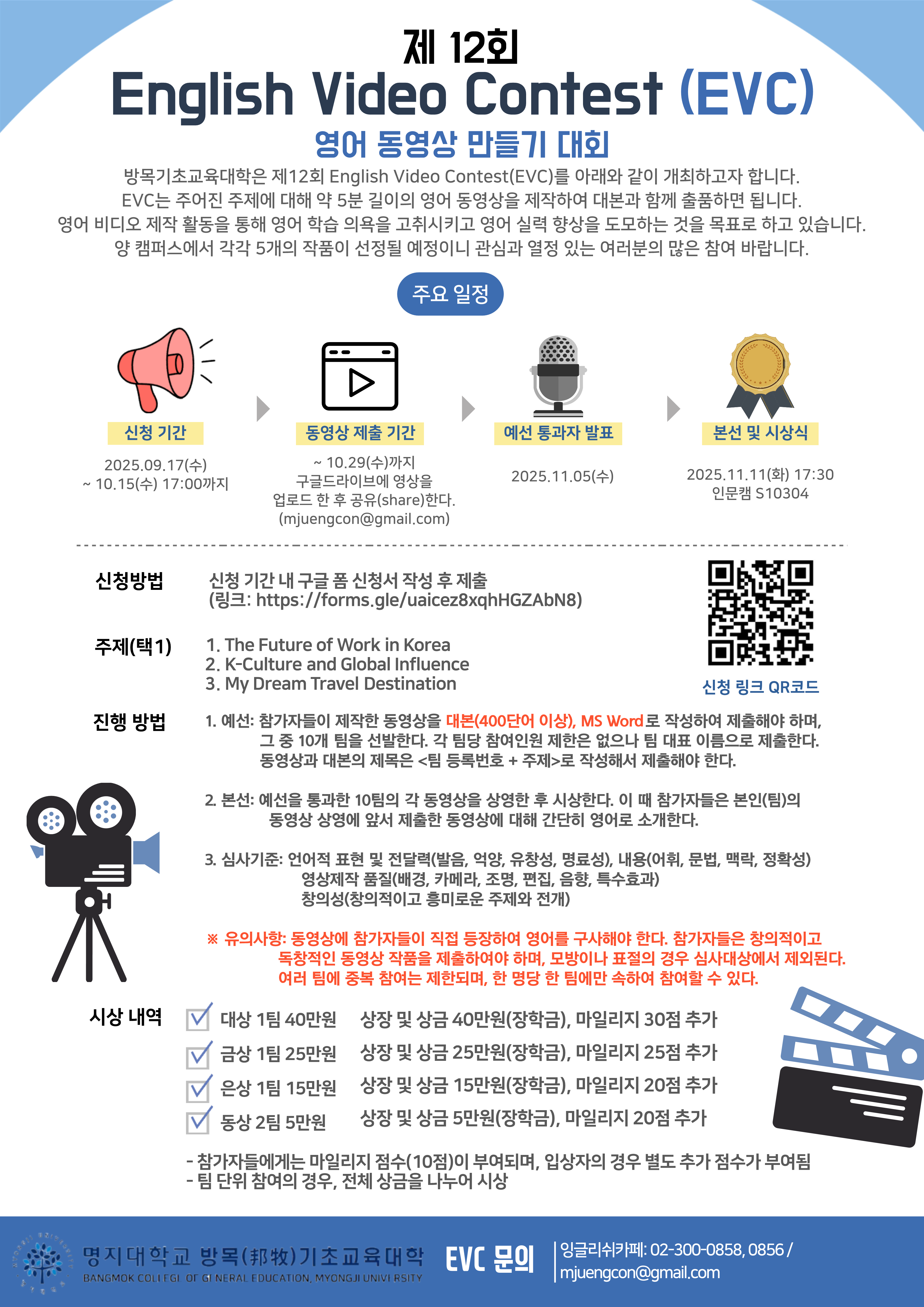제12회 English VIdeo Contest(EVC) 개최 안내  1. 신청기간: 2024. 9. 17(수) ~ 10. 15(수) 17:00까지 2. 동영상 제출기간: 10. 29(수)까지 구글드라이브에 영상을 업로드 한 후 공유(share)한다.(mjuengcon@gmail.com) 3. 예선 통과자 발표: 2025. 11. 5(수) 4. 본선 및 시상식   가. 일정: 2024. 11. 11(화) 17:30   나. 장소: 인문캠 S10304 5. 신청방법: 신청기간 내 구글 폼 신청서 작성 후 제출    (링크: https://forms.gle/uaicez8xqhHGZAbN8) 6. 주제(택 1)   가. The Future of Work in Korea   나. K-Culture and Global Influence   다. My Dream Travel Destination 7. 진행방법   가. 예선: 참가자들이 제작한 동영상을 대본(400단어 이상), MS Word로 작성하여 제출해야       하며, 그 중 10개 팀을 선발한다. 각 팀당 참여인원 제한은 없으나 팀 대표 이름으로       제출한다. 동영상과 대본의 제목은 <팀 등록번호 + 주제>로 작성해서 제출해야 한다.   나. 본선: 예선을 통과한 10팀의 각 동영상을 상영한 후 시상한다. 이 때 참가자들은 본인(팀)의 동영상 상영에 앞서 제출한 동영상에 대해 간단히 영어로 소개한다.   다. 심사기준: 언어적 표현 및 전달력(발음, 억양, 유창성, 명료성), 내용(어휘, 문법, 맥락,         정확성), 영상제작 품질(배경, 카메라, 조명, 편집, 음향, 특수효과), 창의성(창의적이고        흥미로운 주제와 전개) 8. 유의사항: 동영상에 참가자들이 직접 등장하여 영어를 구사해야 한다, 참가자들은 창의적     이고 독창적인 동영상 작품을 제출하여야 하며, 모방이나 표절의 경우 심사대상에서 제     외된다. 여러 팀에 중복 참여는 제한되며, 한 명당 한 팀에만 속하여 참여할 수 있다. 9. 시상 내역   가. 대상(1팀): 상장 및 상금 40만원(장학금), 마일리지 30점 추가   나. 금상(1팀): 상장 및 상금 25만원(장학금), 마일리지 25점 추가   다. 은상(1팀): 상장 및 상금 15만원(장학금), 마일리지 20점 추가   라. 동상(2팀): 상장 및 상금 5만원(장학금), 마일리지 20점 추가   바. 참가자들에게는 마일리지 점수 10점이 부여되며, 입상자의 경우 별도 추가 점수가      부여되며, 팀 단위 참여의 경우 전체 상금을 나누어 시상한다.