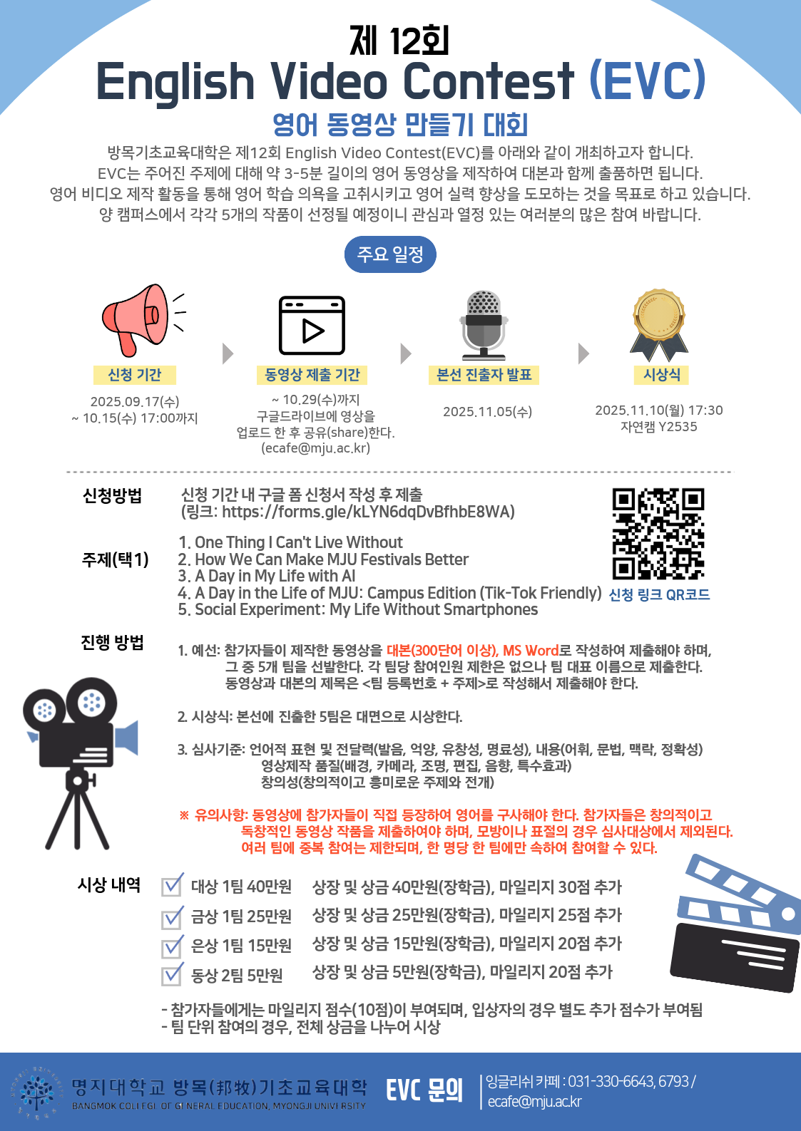 신청 기간 2025.09.17(수) ~ 10.15(수) 17:00까지  동영상 제출 기간 ~ 10.29(수)까지 구글드라이브에 영상을 업로드 한 후 공유(share)한다. (ecafe@mju.ac.kr)  본선 진출자 발표 2025.11.05(수)  시상식 2025.11.10(월) 17:30, 자연캠 Y2535  신청 방법  신청 기간 내 구글 폼 신청서 작성 후 제출 (링크: https://forms.gle/kLYN6dqDvBfhbE8WA)  주제(택1) 1. One Thing I Can't Live Without 2. How We Can Make MJU Festivals Better 3. A Day in My Life with AI 4. A Day in the Life of MJU: Campus Edition (Tik-Tok Friendly) 5. Social Experiment: My Life Without Smartphones  진행 방법 1. 예선: 참가자들이 제작한 동영상을 대본(300단어 이상), MS Word로 작성하여 제출해야 하며,             그 중 5개 팀을 선발한다. 각 팀당 참여인원 제한은 없으나 팀 대표 이름으로 제출한다.             동영상과 대본의 제목은 <팀 등록번호 + 주제>로 작성해서 제출해야 한다. 2. 시상식: 본선에 진출한 5팀은 대면으로 시상한다. 3. 심사기준: 언어적 표현 및 전달력(발음, 억양, 유창성, 명료성), 내용(어휘, 문법, 맥락, 정확성)                      영상제작 품질(배경, 카메라, 조명, 편집, 음향, 특수효과)                      창의성(창의적이고 흥미로운 주제와 전개) ※ 유의사항: 동영상에 참가자들이 직접 등장하여 영어를 구사해야 한다. 참가자들은 창의적이고                 독창적인 동영상 작품을 제출하여야 하며, 모방이나 표절의 경우 심사대상에서 제외된다.                 여러 팀에 중복 참여는 제한되며, 한 명당 한 팀에만 속하여 참여할 수 있다.  시상 내역  대상 1팀 : 상장 및 상금 40만원(장학금), 마일리지 30점 추가 금상 1팀 : 상장 및 상금 25만원(장학금), 마일리지 25점 추가 은상 1팀 : 상장 및 상금 15만원(장학금), 마일리지 20점 추가 동상 2팀 : 상장 및 상금 5만원(장학금), 마일리지 20점 추가  - 참가자들에게는 마일리지 점수(10점)이 부여되며, 입상자의 경우 별도 추가 점수가 부여됨. - 팀 단위 참여의 경우, 전체 상금을 나누어 시상