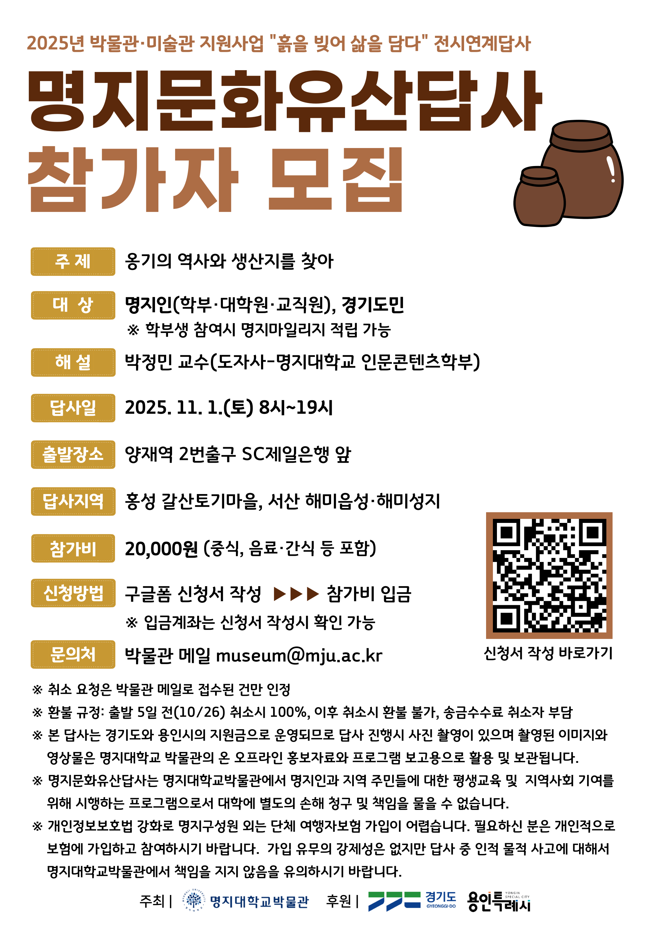 1.주제:옹기의 역사와 생산지를 찾아 2.대상:명지인(학부,대학원,교직원),경기도민*학부생 참여시 명지마일리지 적립 가능 3.해설:박정민교수(도자사-명지대학교 인문콘텐츠학부) 4.답사일:2025.11.1.(토) 8시~19시 5.출발장소:양재역 2번출구 SC제일은행 앞 6.답사지역:홍성 갈산토기마을, 서산 해미읍성·해미성지 7.참가비:20,000원(중식,음료 및 간식 등 포함) 8.신청방법:구글폼 신청서 작성>참가비 입금 9.문의처:박물관 메일 museum@mju.ac.kr