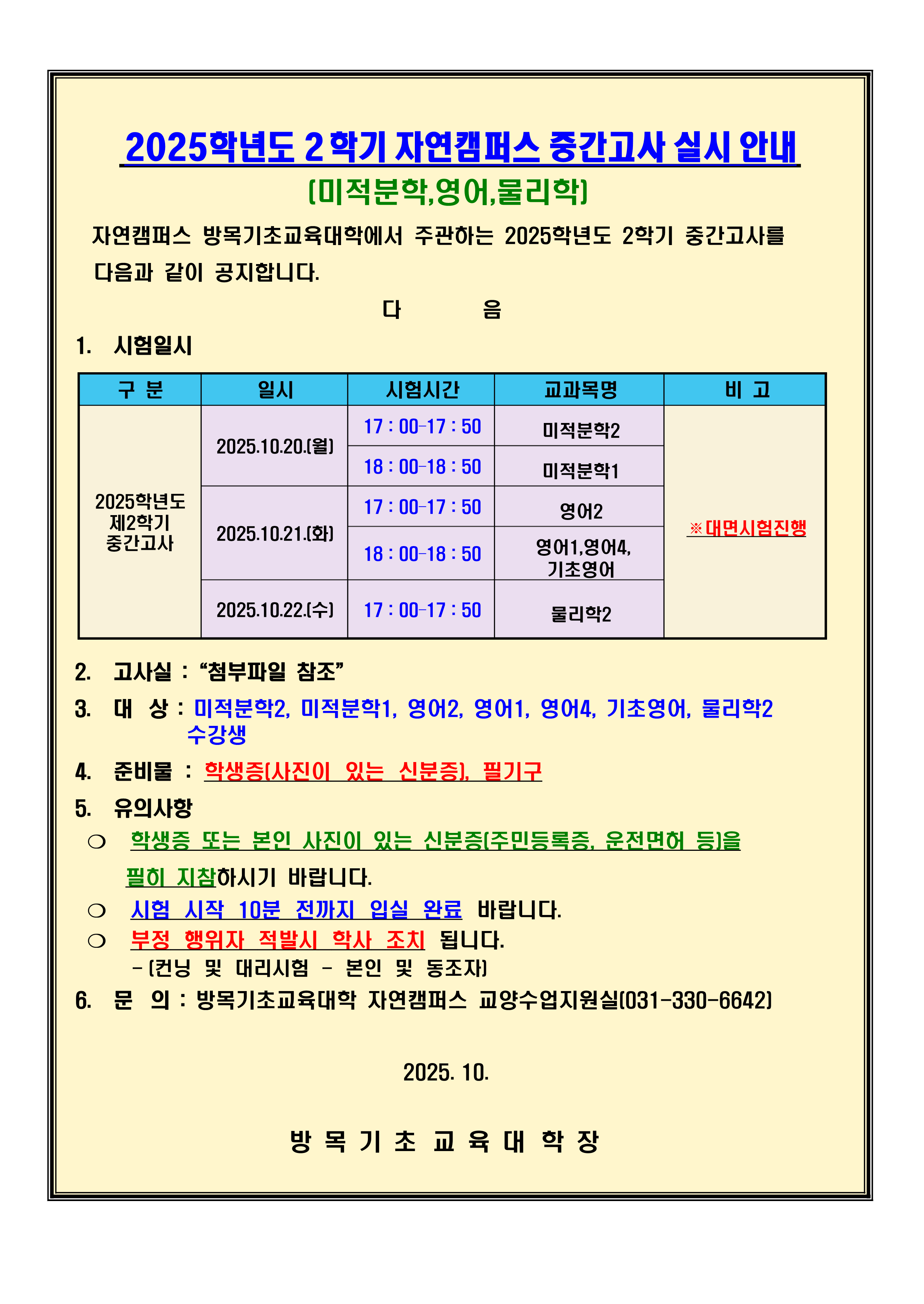 1. 시험일시(※대면시험진행) 가. 2025.10.20.(월) 1) 17 : 00–17 : 50/미적분학2 2) 18 : 00–18 : 50/미적분학1 나. 2025.10.21.(화) 1) 17 : 00–17 : 50/영어2 2) 18 : 00–18 : 50/영어1,영어4, 기초영어 다. 2025.10.22.(수) 1) 17 : 00–17 : 50/물리학2  2. 고사실 :“첨부파일 참조” 3. 대상 : 미적분학2, 미적분학1, 영어2, 영어1, 영어4, 기초영어, 물리학2 수강생 4. 준비물 : 학생증(사진이 있는 신분증), 필기구 5. 유의사항 ❍ 학생증 또는 본인 사진이 있는 신분증(주민등록증, 운전면허 등)을     필히 지참하시기 바랍니다. ❍ 시험 시작 10분 전까지 입실 완료 바랍니다. ❍ 부정 행위자 적발시 학사 조치 됩니다.      - (컨닝 및 대리시험 - 본인 및 동조자) 6. 문의 : 방목기초교육대학 자연캠퍼스 교양수업지원실(031-330-6642)