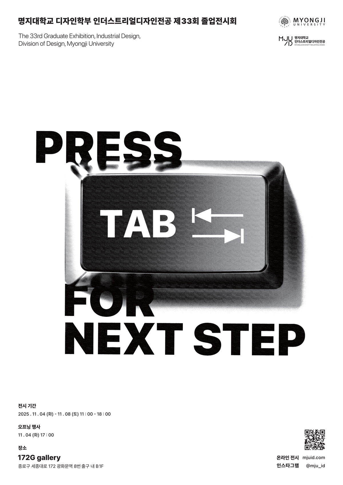 PRESS TAB FOR NEXT STEP ▫️  명지대학교 디자인학부 인더스트리얼디자인전공 제33회 졸업전시회가 열립니다.  새로운 시작을 향한 우리의 한 걸음, 탭(Tab) 키를 눌러 ‘다음 단계’로 나아가는 여정을 함께하세요.  | 장소 172G gallery 세종대로 172 광화문역 8번출구 내 B1  | 전시일정 2025. 11. 04 (화) – 11. 08 (토) 오프닝: 11. 04 (화) 17:00  | 운영시간 평일/주말 11:00 - 18:00