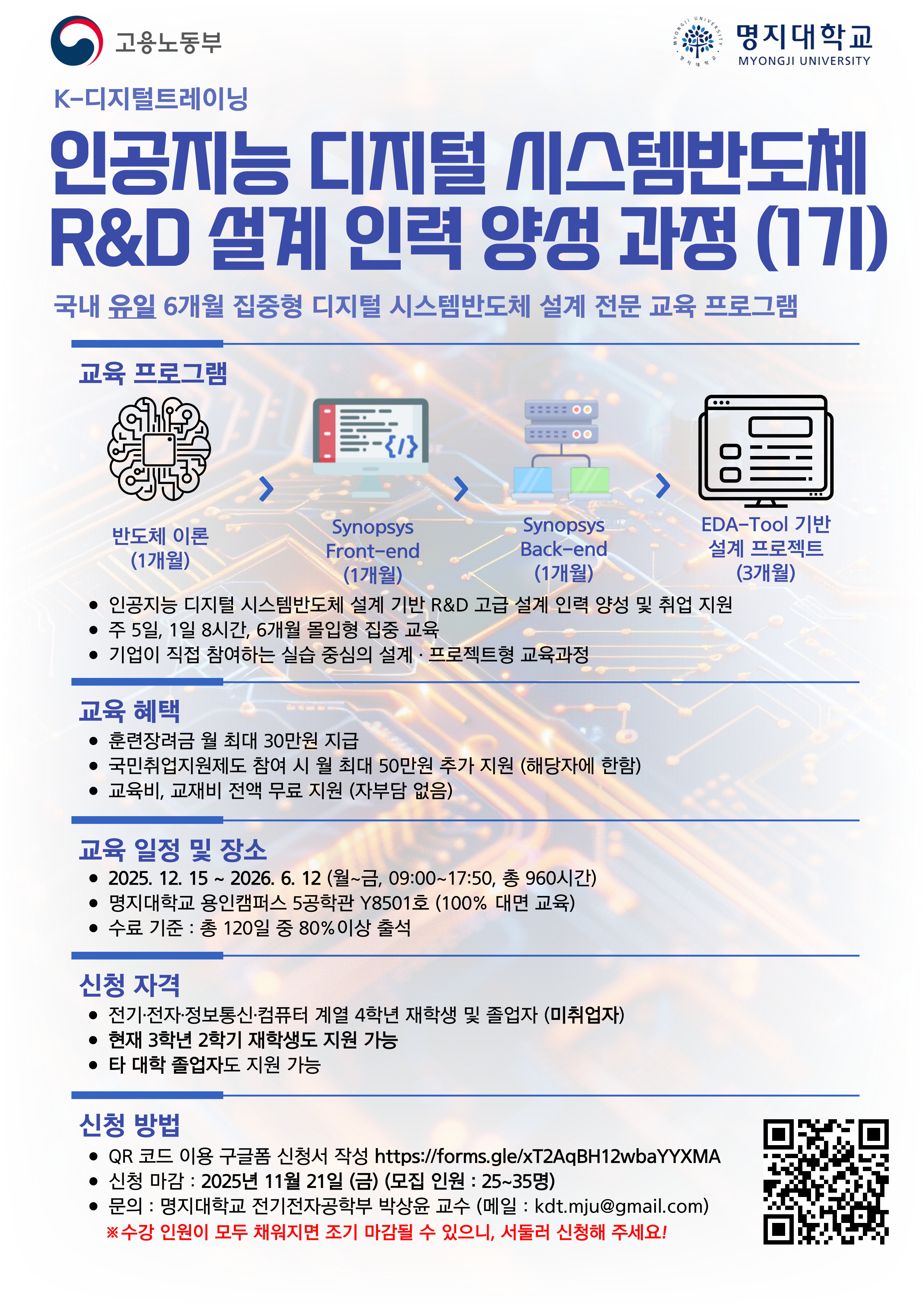  1. 교육 일정 및 장소 -2025.12.15~2026.6.12.(월~금, 09:00~17:50, 총 960시간) -명지대학교 용인캠퍼스 5공학관 Y8501호 (100% 대면 교육) -수료 기준:총120일 중 80% 이상 출석 2. 신청 방법 -구글폼 신청서 작성 https://forms.gle/xT2AqBH12wbaYYXMA -신청마감:2025년 11월 21일 (금) 모집인원:25~35명 3.문의 -명지대학교 전기전자공학부 박상윤 교수(kdt.mju@gmail.com)