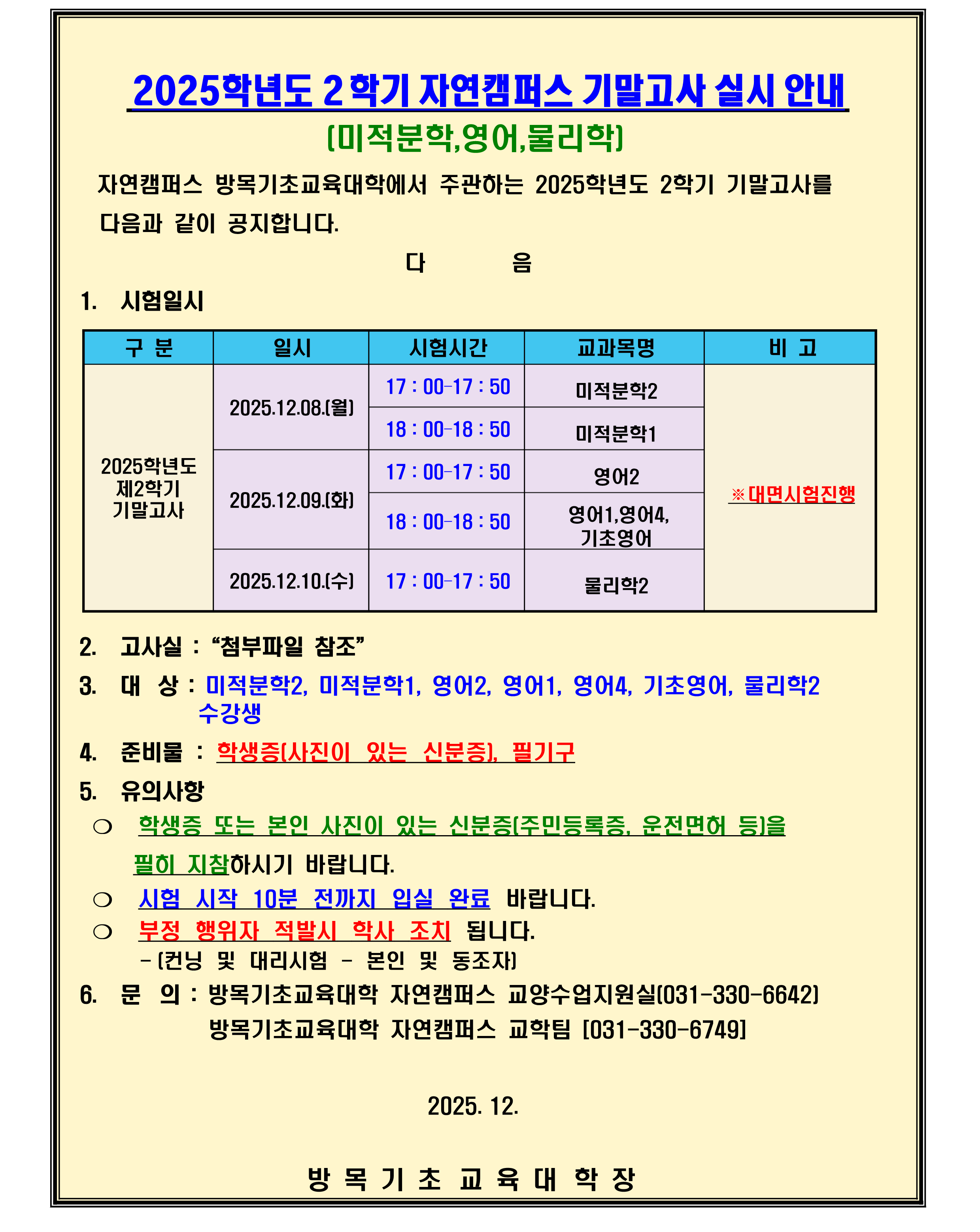 1. 시험일시 ※대면시험진행 2025.12.08.(월): 17 : 00&ndash;17 : 50/미적분학2, 18 : 00&ndash;18 : 50/미적분학1 2025.12.09.(화): 17 : 00&ndash;17 : 50/영어2, 18 : 00&ndash;18 : 50/영어1,영어4, 기초영어 2025.12.10.(수): 17 : 00&ndash;17 : 50/물리학2  2. 고사실 :&ldquo;첨부파일 참조&rdquo; 3. 대상 : 미적분학2, 미적분학1, 영어2, 영어1, 영어4, 기초영어, 물리학2 수강생                                                    4. 준비물 : 학생증(사진이 있는 신분증), 필기구 5. 유의사항 ❍ 학생증 또는 본인 사진이 있는 신분증(주민등록증, 운전면허 등)을     필히 지참하시기 바랍니다. ❍ 시험 시작 10분 전까지 입실 완료 바랍니다. ❍ 부정 행위자 적발시 학사 조치 됩니다.      - (컨닝 및 대리시험 - 본인 및 동조자) 6. 문의 : 방목기초교육대학 자연캠퍼스 교양수업지원실(031-330-6642)