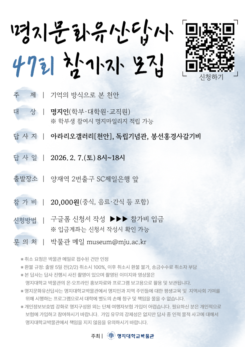 1.주제:기억의 방식으로 본 천안 2.대상:명지인(학부,대학원,교직원) 3.답사지:아라리오갤러리[천안], 독립기념관, 봉선홍경사갈기비 4.답사일:2026.2.7(토) 8시~18시 5.출발장소:양재역2번출구 SC제일은행 앞 6.참가비:20,000원(중식,음료,간식 등 포함) 7.신청방법:구글폼 신청서 작성>참가비 입금 8.문의처:박물관 메일(museum@mju.ac.kr)