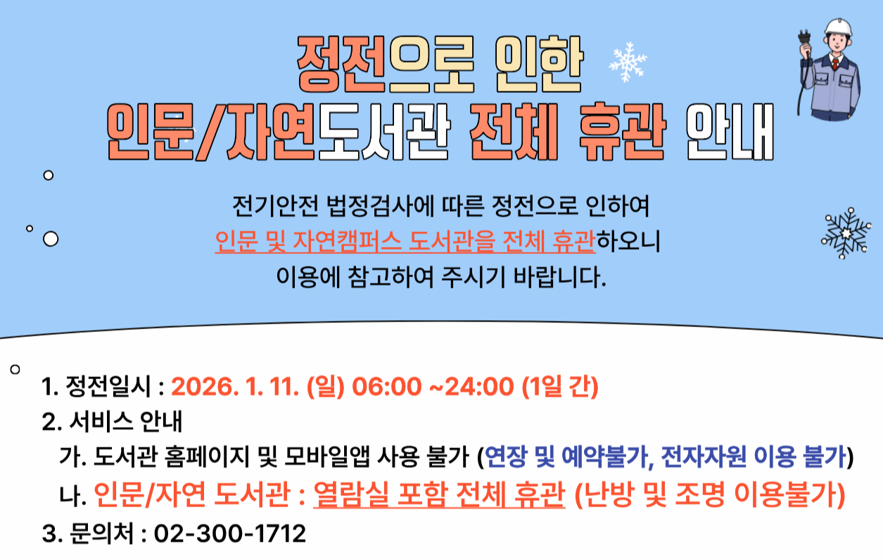  1. 정전일시 : 2026. 1. 11. (일) 06:00 ~ 24:00 (1일 간)    2. 서비스안내  가. 도서관 홈페이지 및 모바일 앱 사용 불가 (연장 및 예약불가, 전자자원 이용 불가)  나. 인문/자연도서관 : 열람실 포함 전체 휴관 (난방 및 조명 이용불가)    3. 문의처 : 02-300-1712