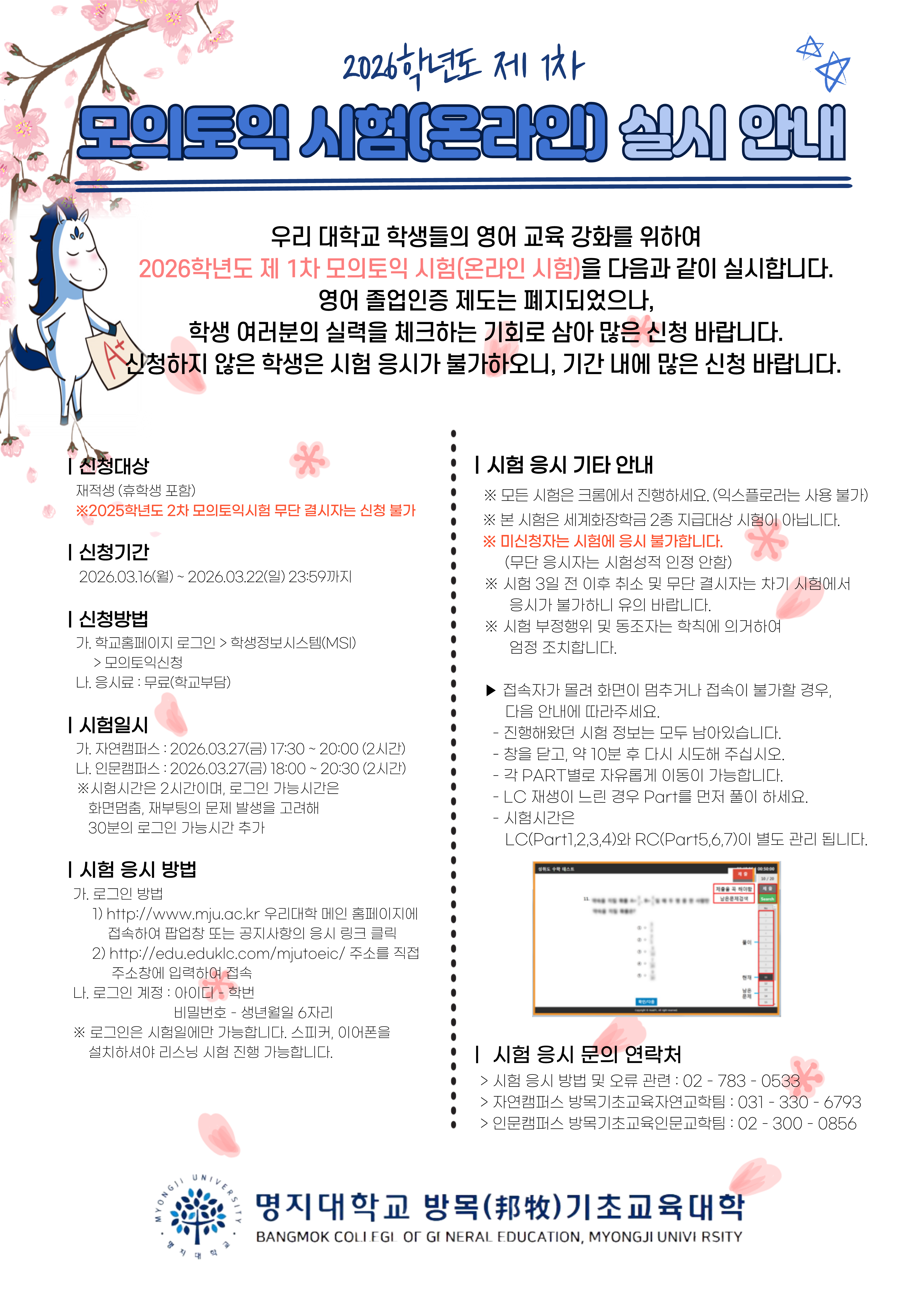 가. 프로그램명: 2026학년도 인문캠퍼스 제1차 모의토익시험   나. 목적: 우리 대학교 학생들의 영어교육 강화   다. 진행방법: 온라인(실시간 비대면 원격고사)   라. 일시: 2026. 3. 27.(금) 18:00~20:30(시험시간 2시간)(* 화면멈춤, 재부팅 등의 문제발생을 고려해 시스템 진입시간 30분 추가)   마. 신청대상: 재학생 및 휴학생   바. 응시방법: 학습능력평가 시스템 접속 (웹브라우저: 크롬(Chrome) 권장)     1) 메인 홈페이지 공지사항 공지문 내 접속 URL 클릭     2) 시스템 주소 직접 입력 후 클릭(http://edu.eduklc.com/mjutoeic/)     3) 로그인 계정: 아이디-학번, 비밀번호-생년월일 6자리   사. 신청방법 및 기간     1) 신청기간: 2026. 3 16.(월)~3. 22.(일) 23:59까지     2) 신청방법: 학교홈페이지 >> 학생정보시스템(MSI) >> 모의토익 신청     3) 응시료: 무료(학교부담)   아. 시험결과: 학교 홈페이지 >> 학생정보시스템(MSI) >> 토익성적조회에서 확인