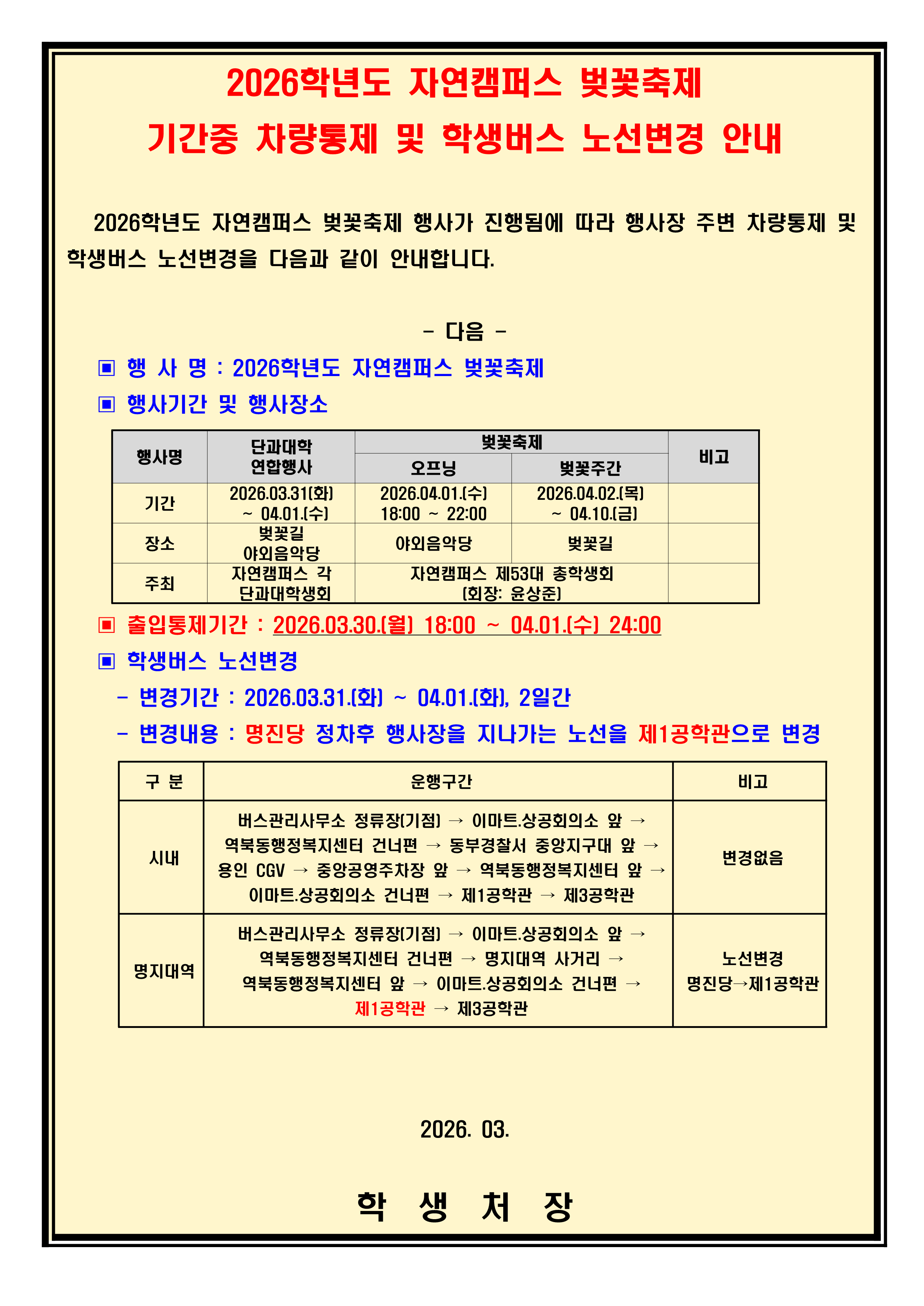 2026학년도 자연캠퍼스 벚꽃축제 기간중 차량통제 및 학생버스 노선변경 안내  2026학년도 자연캠퍼스 벚꽃축제 행사가 진행됨에 따라 행사장 주변 차량통제 및 학생버스 노선변경을 다음과 같이 안내합니다. - 다음 -  ▣ 행 사 명 : 2026학년도 자연캠퍼스 벚꽃축제  ▣ 행사기간 및 행사장소   행사명 단과대학 연합행사 벚꽃축제 비고 오프닝 벚꽃주간 기간 2026.03.31(화) ~ 04.01.(수) 2026.04.01.(수) 18:00 ~ 22:00 2026.04.02.(목) ~ 04.10.(금) 장소 벚꽃길 야외음악당 야외음악당 벚꽃길 주최 자연캠퍼스 각 단과대학생회 자연캠퍼스 제53대 총학생회 (회장: 윤상준) ▣ 출입통제기간 : 2026.03.30.(월) 18:00 ~ 04.01.(수) 24:00  ▣ 학생버스 노선변경  - 변경기간 : 2026.03.31.(화) ~ 04.01.(화), 2일간  - 변경내용 : 명진당 정차후 행사장을 지나가는 노선을 제1공학관으로 변경