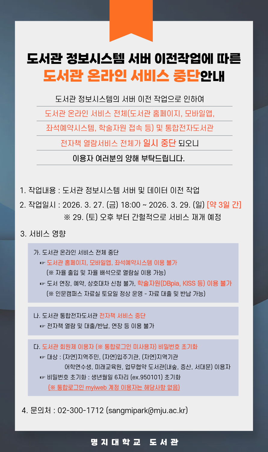 1.작업내용: 도서관 정보시스템 서버 및 데이터 이전 작업 2.작업일시: 2026.3.27.(금) 18:00~3.29.(일) [약3일간]  - 29.(토) 오후 부터 간헐적으로 서비스 재개 예정 3.서비스 영향  가.도서관 온라인 서비스 전체 중단  나.도서관 통합전자도서관 전자책 서비스 중단  다.도서관 회원제 이용자(통합로그인 미사용자) 비밀번호 초기화 4.문의처:02-300-1712(sangmipark@mju.ac.kr)