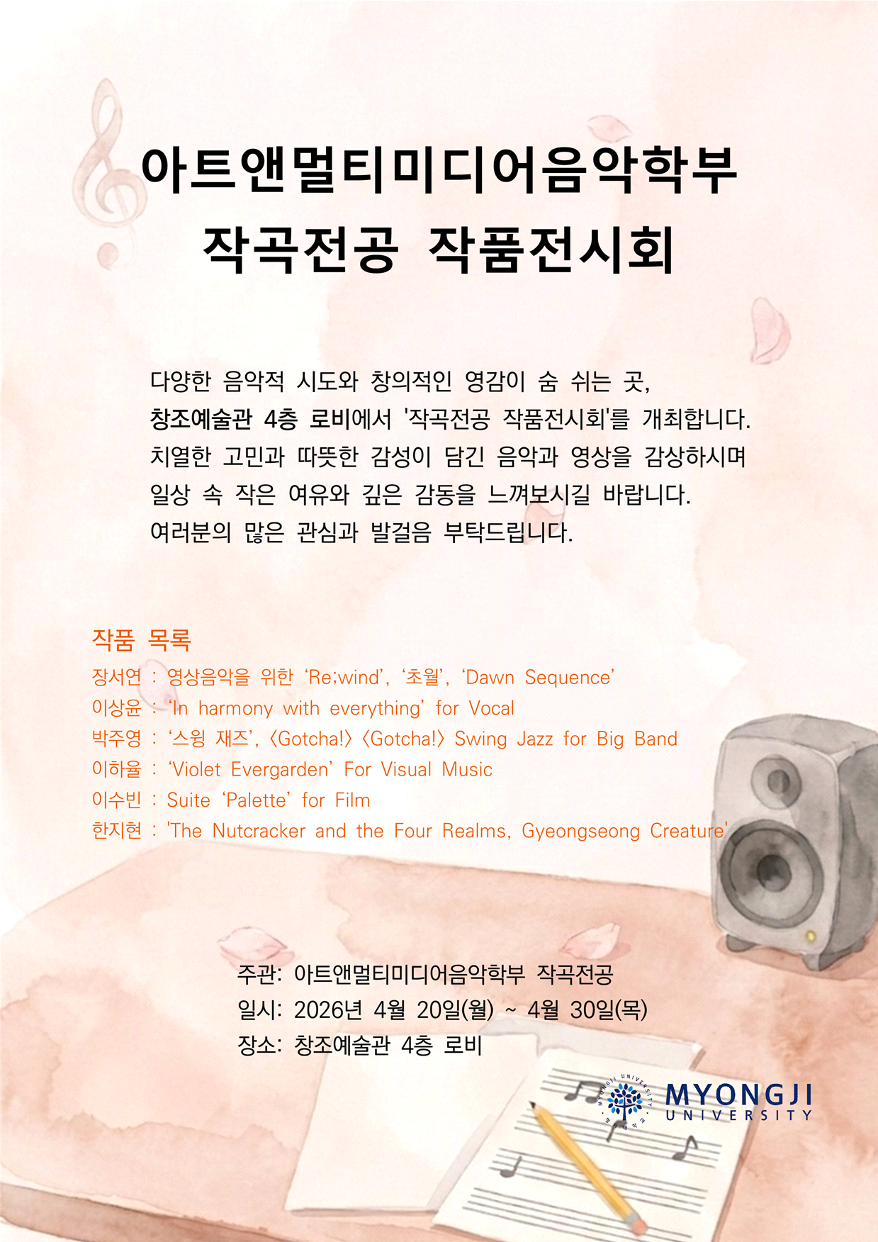 아트앤멀티미디어음악학부  작곡전공 작품전시회 다양한 음악적 시도와 창의적인 영감이 숨 쉬는 곳, 창조예술관 4층 로비에서 '작곡전공 작품전시회'를 개최합니다. 치열한 고민과 따뜻한 감성이 담긴 음악과 영상을 감상하시며 일상 속 작은 여유와 깊은 감동을 느껴보시길 바랍니다. 여러분의 많은 관심과 발걸음 부탁드립니다. 작품 목록 장서연 : 영상음악을 위한 &lsquo;Re;wind&rsquo;, &lsquo;초월&rsquo;, &lsquo;Dawn Sequence&rsquo; 이상윤 : &lsquo;In harmony with everything&rsquo; for Vocal 박주영 : &lsquo;스윙 재즈&rsquo;, <Gotcha!> <Gotcha!> Swing Jazz for Big Band  이하율 : &lsquo;Violet Evergarden&rsquo; For Visual Music 이수빈 : Suite &lsquo;Palette&rsquo; for Film 한지현 : 'The Nutcracker and the Four Realms, Gyeongseong Creature' 주관: 아트앤멀티미디어음악학부 작곡전공  일시: 2026년 4월 20일(월) ~ 4월 30일(목) 장소: 창조예술관 4층 로비