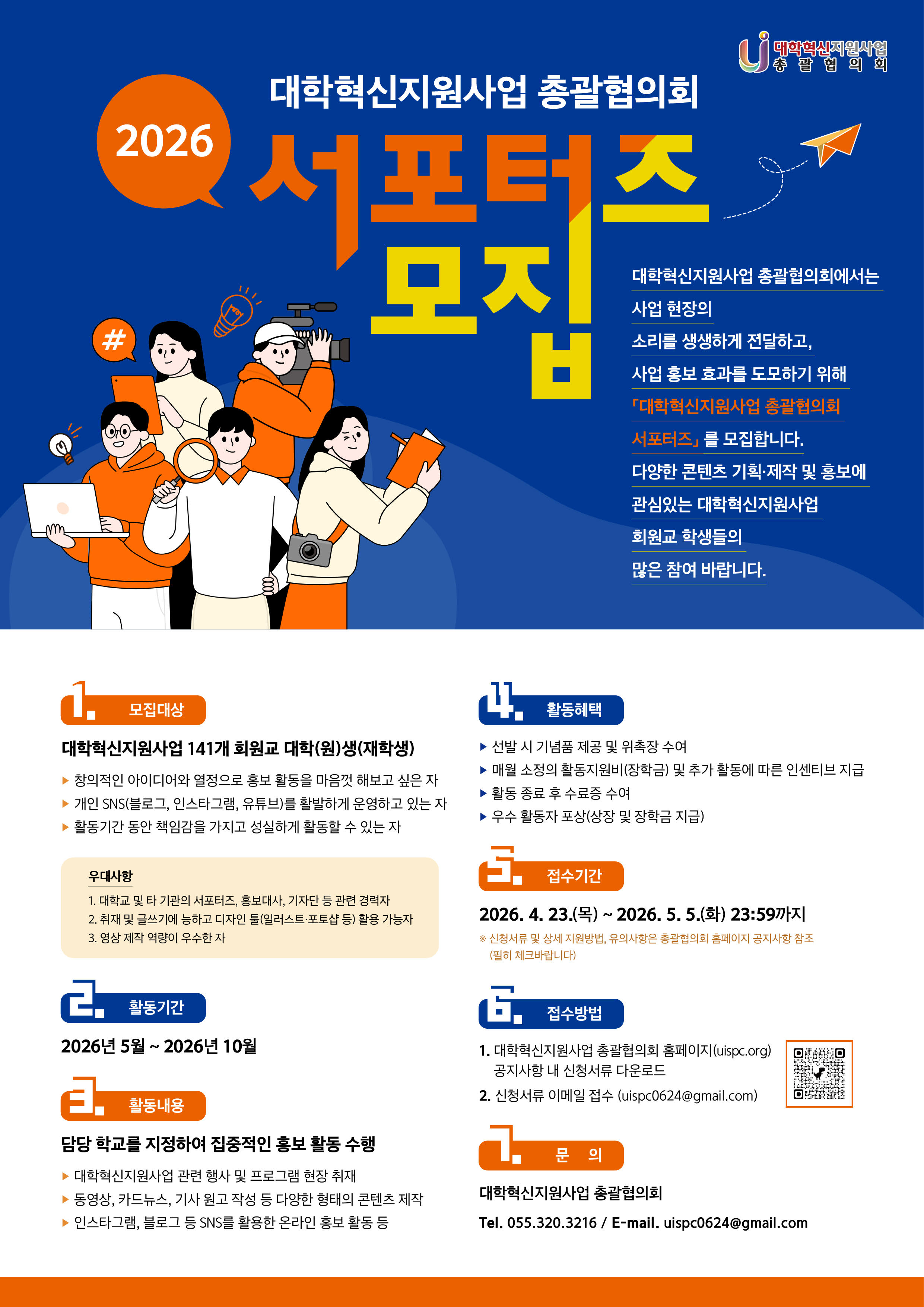  □ 활동기간: 2026년 5월 ~ 2026년 10월 (6개월) □ 활동내용: 담당 학교를 지정하여 집중적인 홍보 활동 수행 ◦ 대학혁신지원사업 관련 행사 및 프로그램 현장 취재 ◦ 사업 참여 학생 인터뷰 및 수혜 사례 발굴 등 현장 중심의 콘텐츠 제작 ◦ 동영상, 카드뉴스, 기사 원고 작성 등 다양한 형태의 콘텐츠 제작 ◦ 인스타그램 및 블로그 등 SNS를 활용한 온라인 홍보 ◦ 권역별 현장 콘텐츠 제작 미션 수행(현장 취재, 동영상 제작)  □ 활동혜택 ◦ 선발 시 기념품 제공 및 위촉장 수여 ◦ 매월 소정의 활동지원비(장학금) 및 추가 활동에 따른 인센티브 지급 ◦ 활동 종료 후 수료증 수여 ◦ 우수 활동자 포상(상장 및 장학금 지급)  □ 접수기간: 2026. 4. 23.(목) ~ 5. 5.(화) 23:59까지  □ 접수방법: 이메일 접수 (uispc0624@gmail.com)  □ 제출서류: 파일명 및 메일 제목: (서포터즈)대학명_이름 1 지원서 1부 서명 필수 2 자기소개서 1부 서명 필수 3 재학증명서 1부(발행일: 2026년 4월 이후, 인터넷 발급본 제출 시 암호화 하지 않음) 4 경력증빙자료 1부 해당자에 한함 5 포트폴리오 - 이미지, ppt파일 등 형식은 무관하나 PDF로 제출함 - 동영상 ※ 희망자에 한함 ※ 서류는 연번 순서대로 스캔하여 1개의 PDF파일로 제출함(동영상은 별도 첨부 가능)  □ 선발일정 ◦2026. 4. 23.(목) ~ 5. 5.(화) 서포터즈 모집 공고 및 접수 ◦2026. 5. 6.(수) ~ 5. 7.(목) 서포터즈 선발 심사 ◦2026. 5. 8.(금) 서포터즈 선발 결과 발표 총괄협의회 홈페이지 공지 및 합격자에 한해 개별통지 ◦2026. 5. 16.(토) 오프라인 발대식 ※ 상기 일정은 진행 상황에 따라 변경될 수 있음  □ 문의: 대학혁신지원사업 총괄협의회(055-320-3216 또는 uispc0624@gmail.com)