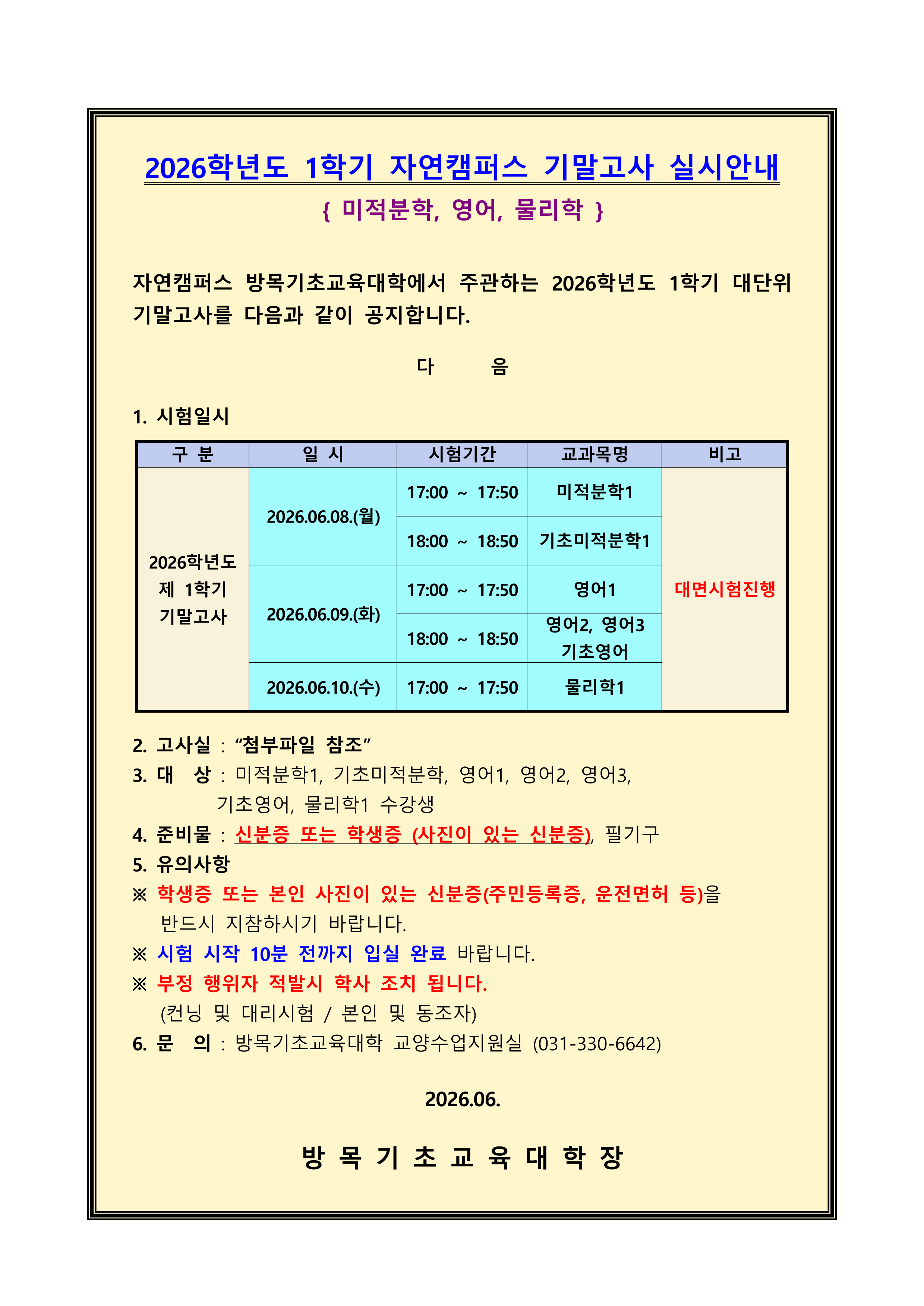 2026학년도 1학기 자연캠퍼스 기말고사 실시안내 { 미적분학, 영어, 물리학 } 자연캠퍼스 방목기초교육대학에서 주관하는 2026학년도 1학기 대단위기말고사를 다음과 같이 공지합니다.  1. 시험일시 [대면시험진행] 2026.06.08.(월) / [17:00 ~ 17:50 / 미적분학1], [18:00 ~ 18:50 / 기초미적분학1] 2026.06.09.(화) / [17:00 ~ 17:50 / 영어1], [18:00 ~ 18:50 / 영어2, 영어3, 기초영어] 2026.06.10.(수) / [17:00 ~ 17:50 / 물리학1]  2. 고사실 : &ldquo;첨부파일 참조&rdquo; 3. 대  상 : 미적분학1, 기초미적분학, 영어1, 영어2, 영어3,          기초영어, 물리학1 수강생 4. 준비물 : 신분증 또는 학생증 (사진이 있는 신분증), 필기구 5. 유의사항 ※ 학생증 또는 본인 사진이 있는 신분증(주민등록증, 운전면허 등)을    반드시 지참하시기 바랍니다. ※ 시험 시작 10분 전까지 입실 완료 바랍니다. ※ 부정 행위자 적발시 학사 조치 됩니다.    (컨닝 및 대리시험 / 본인 및 동조자) 6. 문  의 : 방목기초교육대학 교양수업지원실 (031-330-6642)