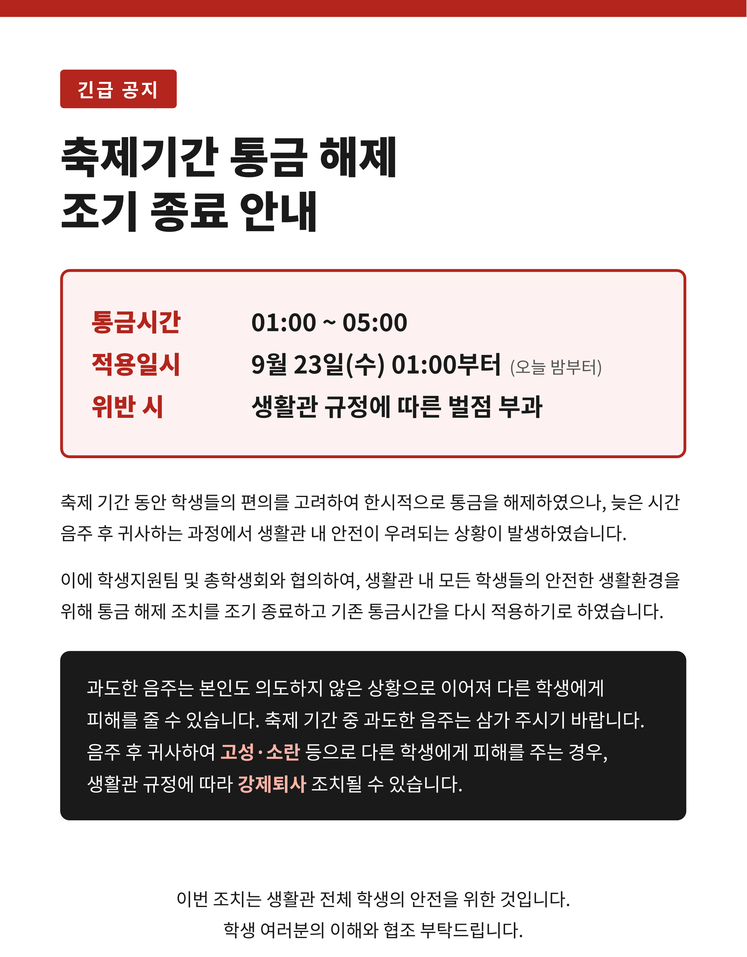 안녕하세요. 자연생활관 운영팀입니다.  축제 기간 동안 학생들의 편의를 고려하여 한시적으로 통금을 해제하였으나, 늦은 시간 음주 후 귀사하는 과정에서 생활관 내 안전이 우려되는 상황이 발생하였습니다.  이에 학생지원팀 및 총학생회와 협의하여, 생활관 내 모든 학생들의 안전한 생활환경을 위해 통금 해제 조치를 조기 종료하고 기존 통금시간을 다시 적용하기로 하였습니다.  ■ 통금시간: 01:00~05:00 ■ 적용일시: 9월 23일(수) 01:00부터 (오늘 밤부터) ■ 통금시간 중 입출입 시 벌점 부과  과도한 음주는 본인도 의도하지 않은 상황으로 이어져 다른 학생에게 피해를 줄 수 있습니다. 축제 기간 중 과도한 음주는 삼가 주시기 바랍니다. 음주 후 귀사하여 고성&middot;소란 등으로 다른 학생에게 피해를 주는 경우, 생활관 규정에 따라 강제퇴사 조치될 수 있습니다.  이번 조치는 생활관 전체 학생의 안전을 위한 것입니다. 학생 여러분의 이해와 협조 부탁드립니다. 감사합니다.