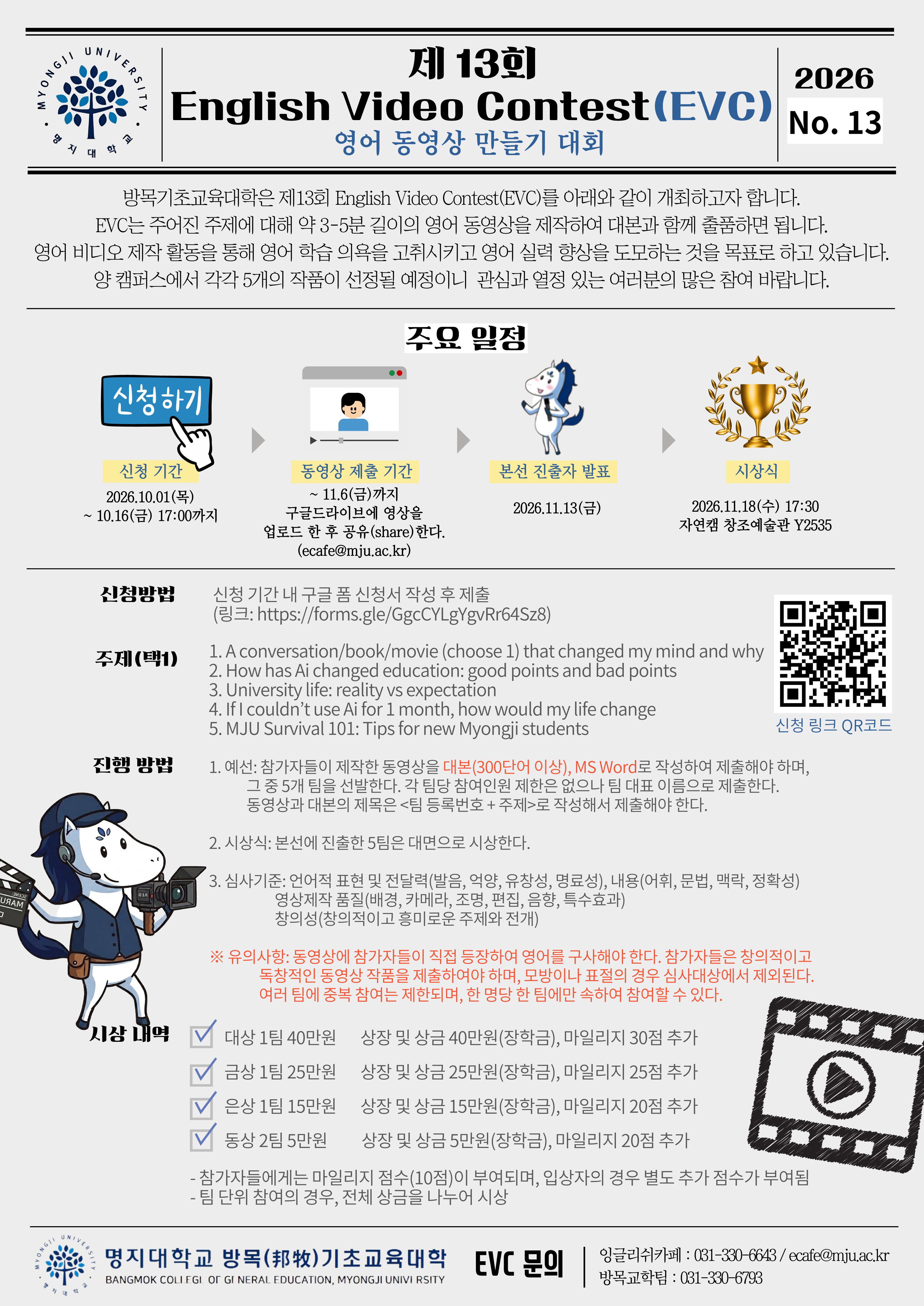 ■ 신청방법 신청 기간 내 구글 폼 신청서 작성 후 제출 (링크: https://forms.gle/GgcCYLgYgvRr64Sz8)  ■ 주제(택1) 1.A conversation/book/movie (choose 1) that changed my mind and why 2.How has Ai changed education: good points and bad points 3.University life: reality vs expectation 4.If I couldn&rsquo;t use Ai for 1 month, how would my life change 5.MJU Survival 101: Tips for new Myongji students  ■ 진행 방법 1.예선: 참가자들이 제작한 동영상을 대본(300단어 이상), MS Word로 작성하여 제출해야 하며, 그 중 5개 팀을 선발한다. 각 팀당 참여인원 제한은 없으나 팀 대표 이름으로 제출한다. 동영상과 대본의 제목은 <팀 등록번호 + 주제>로 작성해서 제출해야 한다. 2.시상식: 본선에 진출한 5팀은 대면으로 시상한다. 3.심사기준: -언어적 표현 및 전달력(발음, 억양, 유창성, 명료성), 내용(어휘, 문법, 맥락, 정확성) -영상제작 품질(배경, 카메라, 조명, 편집, 음향, 특수효과) -창의성(창의적이고 흥미로운 주제와 전개)  ※ 유의사항: 동영상에 참가자들이 직접 등장하여 영어를 구사해야 한다. 참가자들은 창의적이고 독창적인 동영상 작품을 제출하여야 하며, 모방이나 표절의 경우 심사대상에서 제외된다. 여러 팀에 중복 참여는 제한되며, 한 명당 한 팀에만 속하여 참여할 수 있다.  ■ 시상 내역 -대상 1팀 40만원: 상장 및 상금 40만원(장학금), 마일리지 30점 추가 -금상 1팀 25만원: 상장 및 상금 25만원(장학금), 마일리지 25점 추가 -은상 1팀 15만원: 상장 및 상금 15만원(장학금), 마일리지 20점 추가 -동상 2팀 5만원: 상장 및 상금 5만원(장학금), 마일리지 20점 추가 -참가자들에게는 마일리지 점수(10점)이 부여되며, 입상자의 경우 별도 추가 점수가 부여됨 -팀 단위 참여의 경우, 전체 상금을 나누어 시상  ■ 문의 -잉글리쉬카페: 031-330-6643 / ecafe@mju.ac.kr -방목교학팀: 031-330-6793