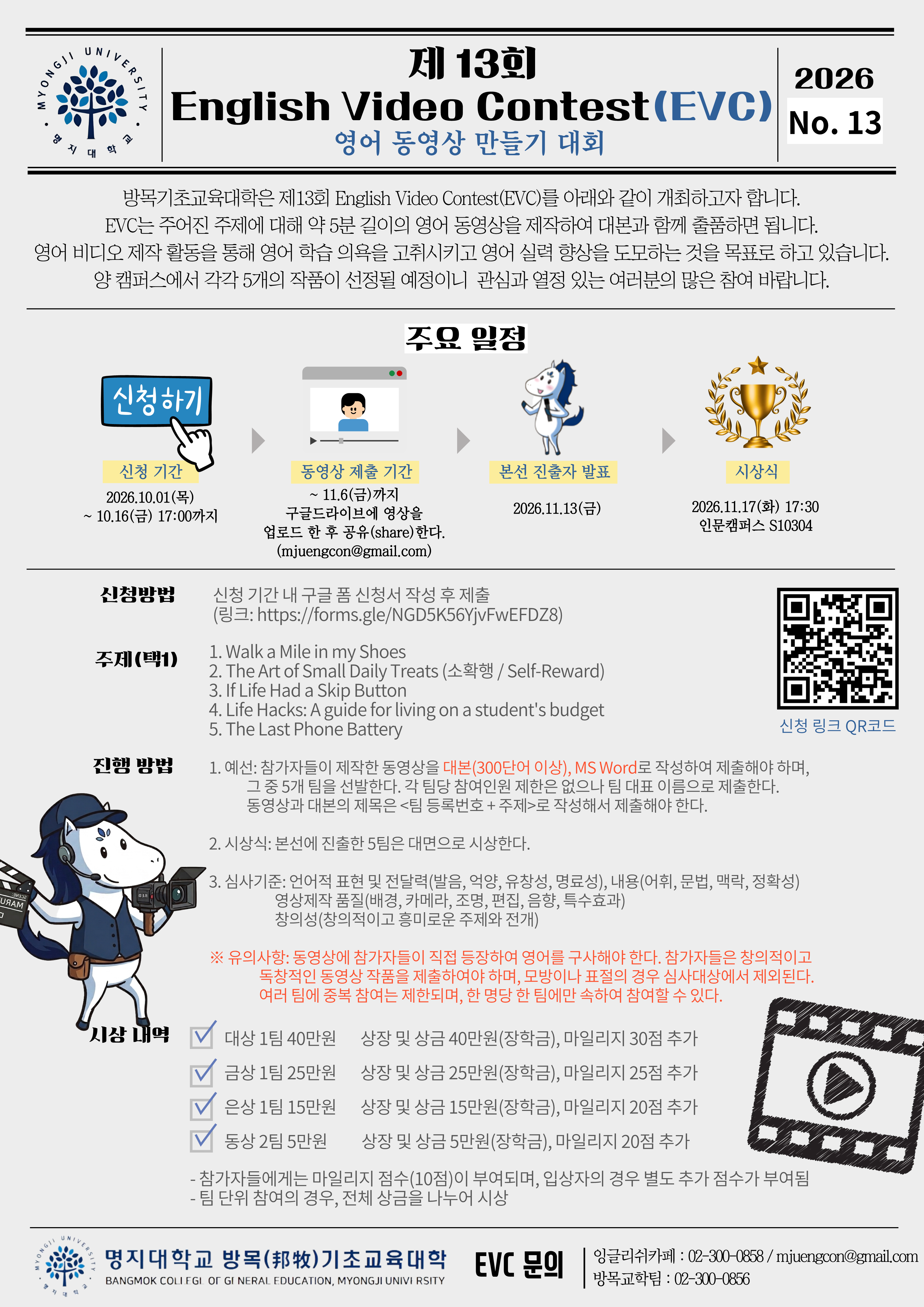 ■ 신청방법 -신청 기간 내 구글 폼 신청서 작성 후 제출 (링크: https://forms.gle/NGD5K56YjvFwEFDZ8)  ■ 주제(택1) 1.Walk a Mile in my Shoes 2.The Art of Small Daily Treats (소확행 / Self-Reward) 3.If Life Had a Skip Button 4.Life Hacks: A guide for living on a student's budget 5.The Last Phone Battery ■ 진행 방법 1.예선: 참가자들이 제작한 동영상을 대본(300단어 이상), MS Word로 작성하여 제출해야 하며, 그 중 5개 팀을 선발한다. 각 팀당 참여인원 제한은 없으나 팀 대표 이름으로 제출한다. 동영상과 대본의 제목은 <팀 등록번호 + 주제>로 작성해서 제출해야 한다. 2.시상식: 본선에 진출한 5팀은 대면으로 시상한다. 3.심사기준: - 언어적 표현 및 전달력(발음, 억양, 유창성, 명료성), 내용(어휘, 문법, 맥락, 정확성) - 영상제작 품질(배경, 카메라, 조명, 편집, 음향, 특수효과) - 창의성(창의적이고 흥미로운 주제와 전개)  ※ 유의사항: 동영상에 참가자들이 직접 등장하여 영어를 구사해야 한다. 참가자들은 창의적이고 독창적인 동영상 작품을 제출하여야 하며, 모방이나 표절의 경우 심사대상에서 제외된다. 여러 팀에 중복 참여는 제한되며, 한 명당 한 팀에만 속하여 참여할 수 있다.  ■ 시상 내역 - 대상 1팀 40만원: 상장 및 상금 40만원(장학금), 마일리지 30점 추가 - 금상 1팀 25만원: 상장 및 상금 25만원(장학금), 마일리지 25점 추가 - 은상 1팀 15만원: 상장 및 상금 15만원(장학금), 마일리지 20점 추가 - 동상 2팀 5만원: 상장 및 상금 5만원(장학금), 마일리지 20점 추가 - 참가자들에게는 마일리지 점수(10점)이 부여되며, 입상자의 경우 별도 추가 점수가 부여됨 - 팀 단위 참여의 경우, 전체 상금을 나누어 시상  ■ 문의 - 잉글리쉬카페:02-300-0858 - 방목교학팀:02-300-0856