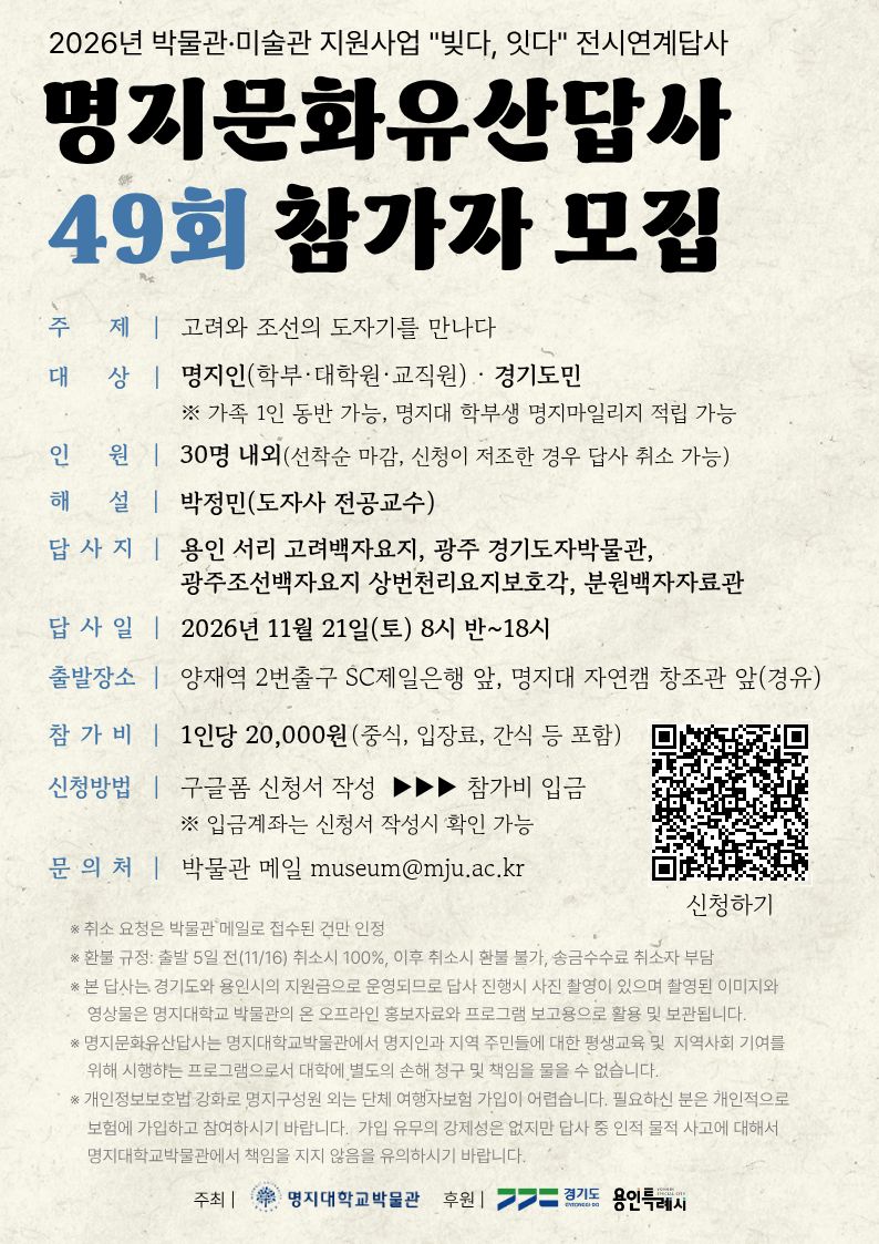◈ 주제: 고려와 조선의 도자기를 만나다. ◈ 해설: 박정민 교수(도자사 명지대학교 인문콘텐츠학부) ◈ 대상: 명지인 ․ 경기도민(가족 1인 동반 가능) ◈ 인원: 30명 내외(선착순 마감)     ※ 신청인원이 20명 이내인 경우 답사가 취소될 수 있습니다. ◈ 답사일: 2026년 11월 21일(토) 8시 반~18시 ◈ 출발장소: 양재역 2번 출구 SC제일은행 앞     [경유] 명지대학교 자연캠퍼스 창조관 앞 ◈ 답사지: 용인 서리 고려백자요지, 광주 경기도자박물관, 광주조선백자요지 상번천리요지보호각, 분원백자자료관 등 ◈ 준비물: 간편 복장, 운동화, 필기구, 기타 ◈ 신청기한: 2026년 10월 12일(월) ◈ 신청방법 1) 구글 폼 신청서 작성(참가자 개인별 신청서 작성 필수)     https://forms.gle/fABG1i4x1CjDWaDt9 2) 참가비 입금 ※ 동반인도 개별 신청서 작성. 참가비 입금 확인시 신청 완료됩니다. ◈ 참가비: 20,000원/1인(중식비, 간식 등) ※ 참가비 환불규정 - 출발 3일 전(11월 17일 17시 이전 기준): 전액 환불 - 출발 3일 이내: 환불 불가(각종 예약금 및 부대비용 발생) ◈ 취소 요청은 박물관 메일로 접수된 것만 인정합니다. ◈ 문의처: 박물관 메일museum@mju.ac.kr