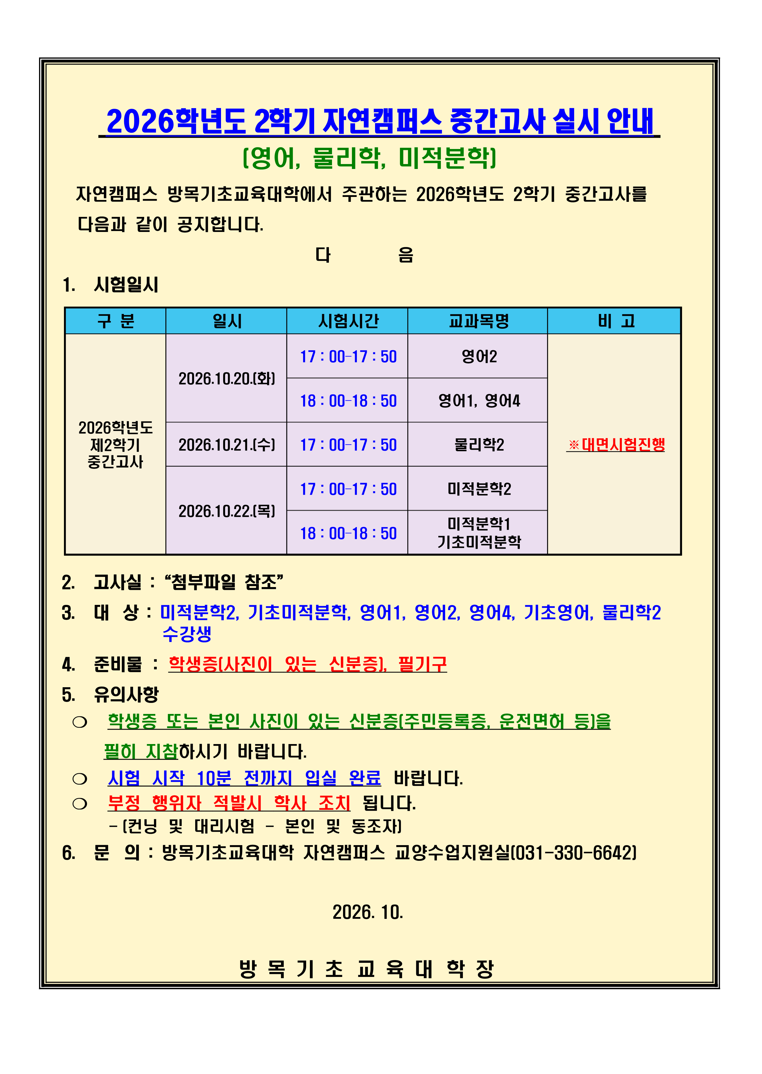 2026학년도 2 학기 자연캠퍼스 중  간  고사 실시 안내 (영어, 물리학, 미적분학) 자연캠퍼스 방목기초교육대학에서 주관하는 2026학년도 2학기 중간고사를         다음과 같이 공지합니다. 다        음 1. 시험일시 구 분 일시 2026.10.20.(화)  - 17 : 00&ndash;17 : 50 / 영어2  - 18 : 00&ndash;18 : 50 / 영어1, 영어4 2026.10.21.(수)  - 17 : 00&ndash;17 : 50 / 물리학2 2026.10.22.(목)  - 17 : 00&ndash;17 : 50 / 미적분학2  - 18 : 00&ndash;18 : 50 / 미적분학1기초미적분학 ※대면시험진행 2. 고사실 :&ldquo;첨부파일 참조&rdquo; 3. 대상 : 미적분학2, 기초미적분학, 영어1, 영어2, 영어4, 기초영어, 물리학2 수강생                                                    4. 준비물 : 학생증(사진이 있는 신분증), 필기구 5. 유의사항 ❍ 학생증 또는 본인 사진이 있는 신분증(주민등록증, 운전면허 등)을     필히 지참하시기 바랍니다. ❍ 시험 시작 10분 전까지 입실 완료 바랍니다. ❍ 부정 행위자 적발시 학사 조치 됩니다.      - (컨닝 및 대리시험 - 본인 및 동조자) 6. 문의 : 방목기초교육대학 자연캠퍼스 교양수업지원실(031-330-6642)